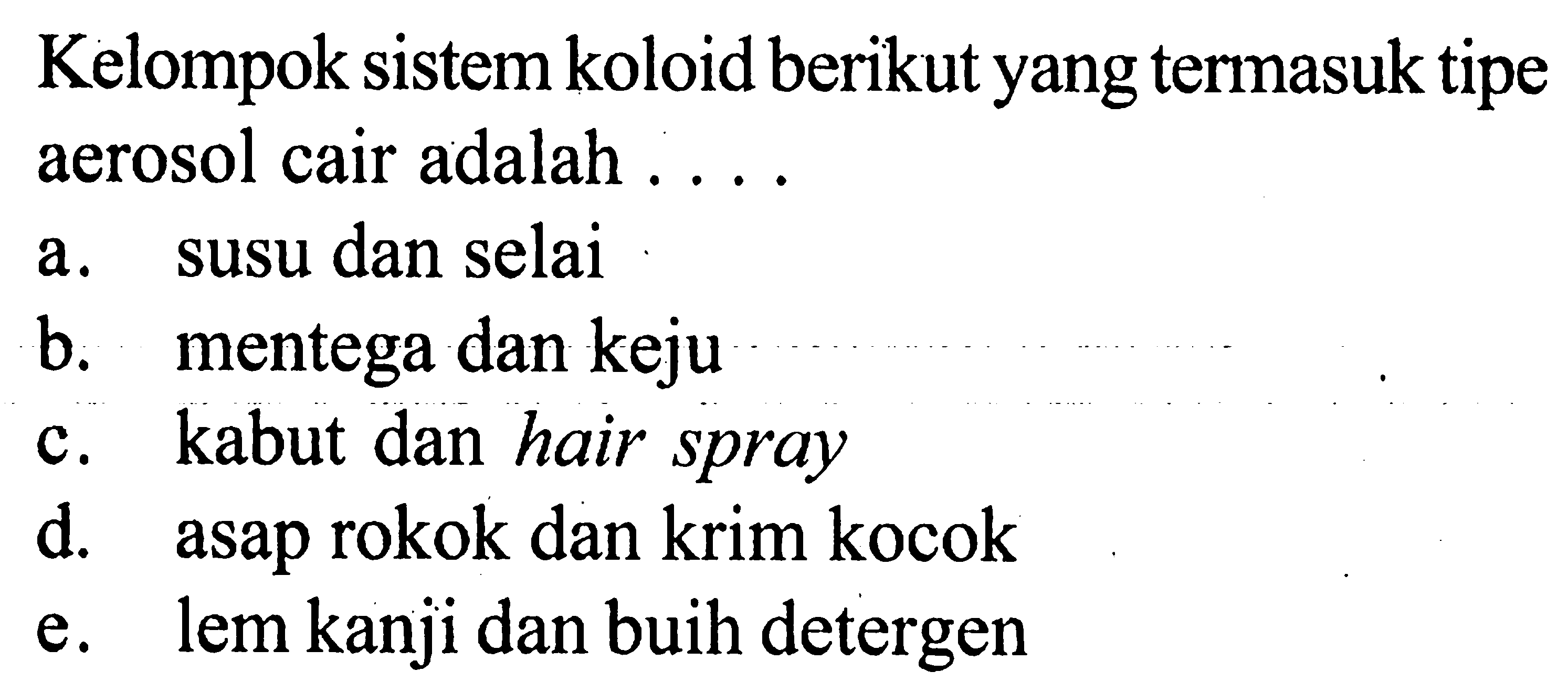 Kelompok sistem koloid berikut yang termasuk tipe aerosol cair adalah .... a. susu dan selai b. mentega dan keju c. kabut dan hair spray d. asap rokok dan krim kocok e. lem kanji dan buih detergen