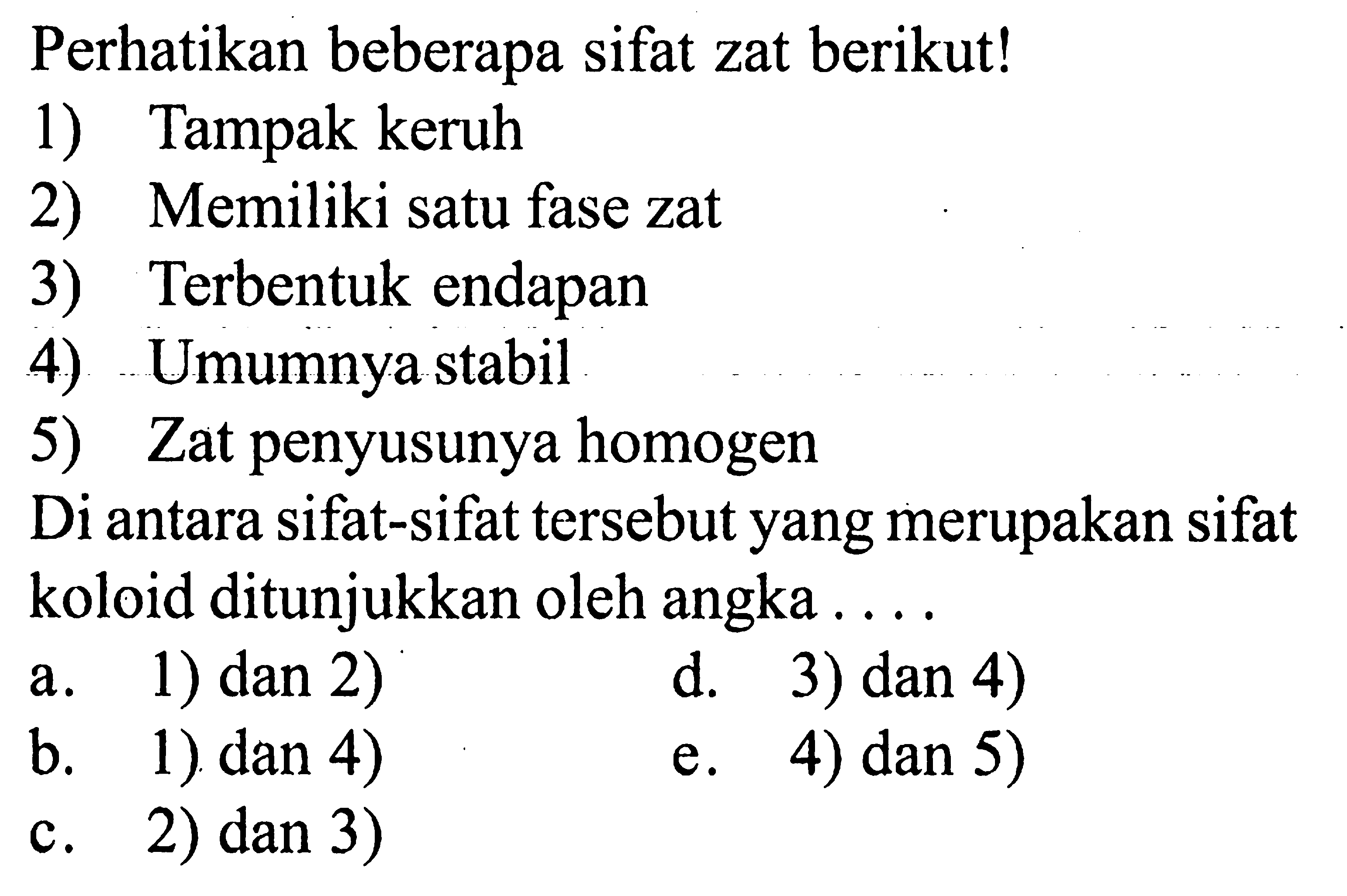 Perhatikan beberapa sifat zat berikut!1) Tampak keruh2) Memiliki satu fase zat3) Terbentuk endapan4) Umumnya stabil5) Zat penyusunya homogenDi antara sifat-sifat tersebut yang merupakan sifat koloid ditunjukkan oleh angka ....