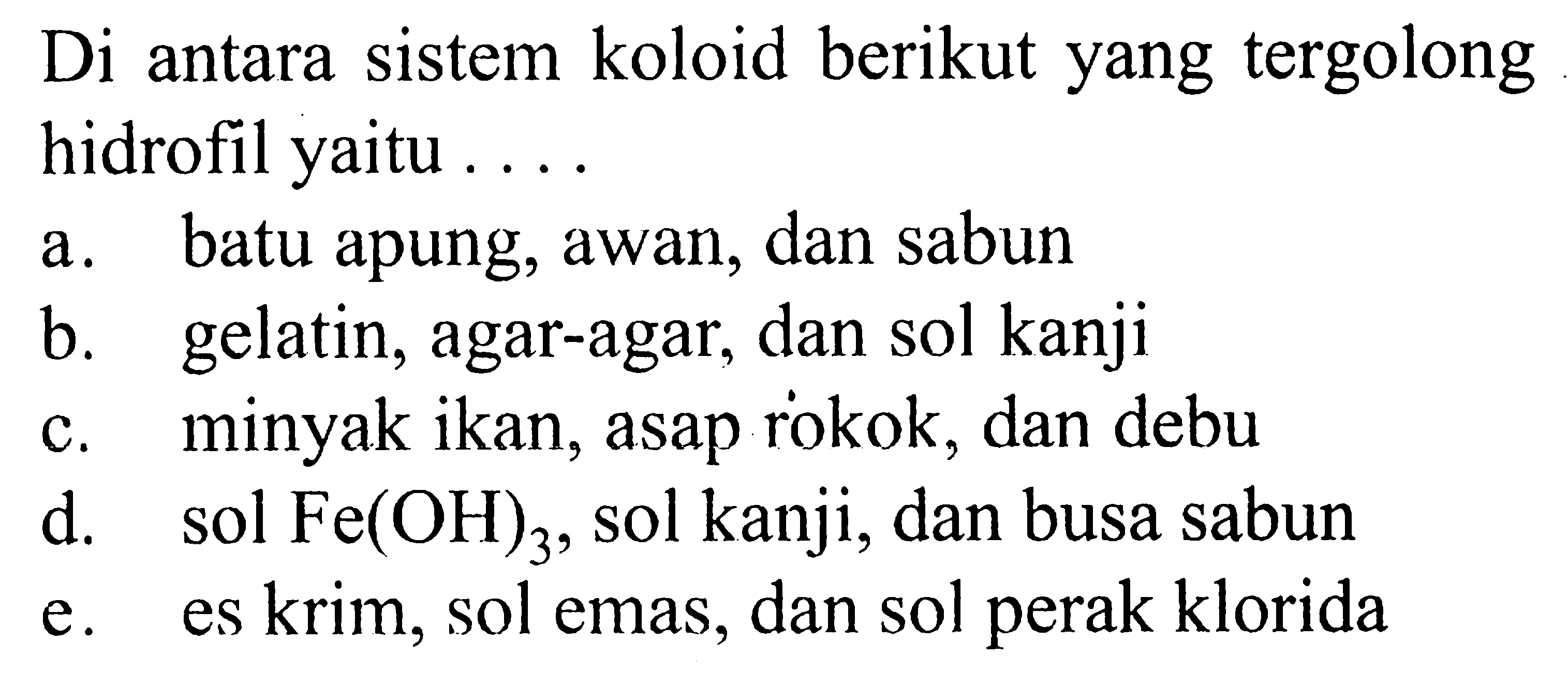 Di antara sistem koloid berikut yang tergolong hidrofil yaitu ....a. batu apung, awan, dan sabun b. gelatin, agar-agar, dan sol kanji c. minyak ikan, asap rokok, dan debu d. sol Fe(OH)3, sol kanji, dan busa sabun e. es krim, sol emas, dan sol perak klorida