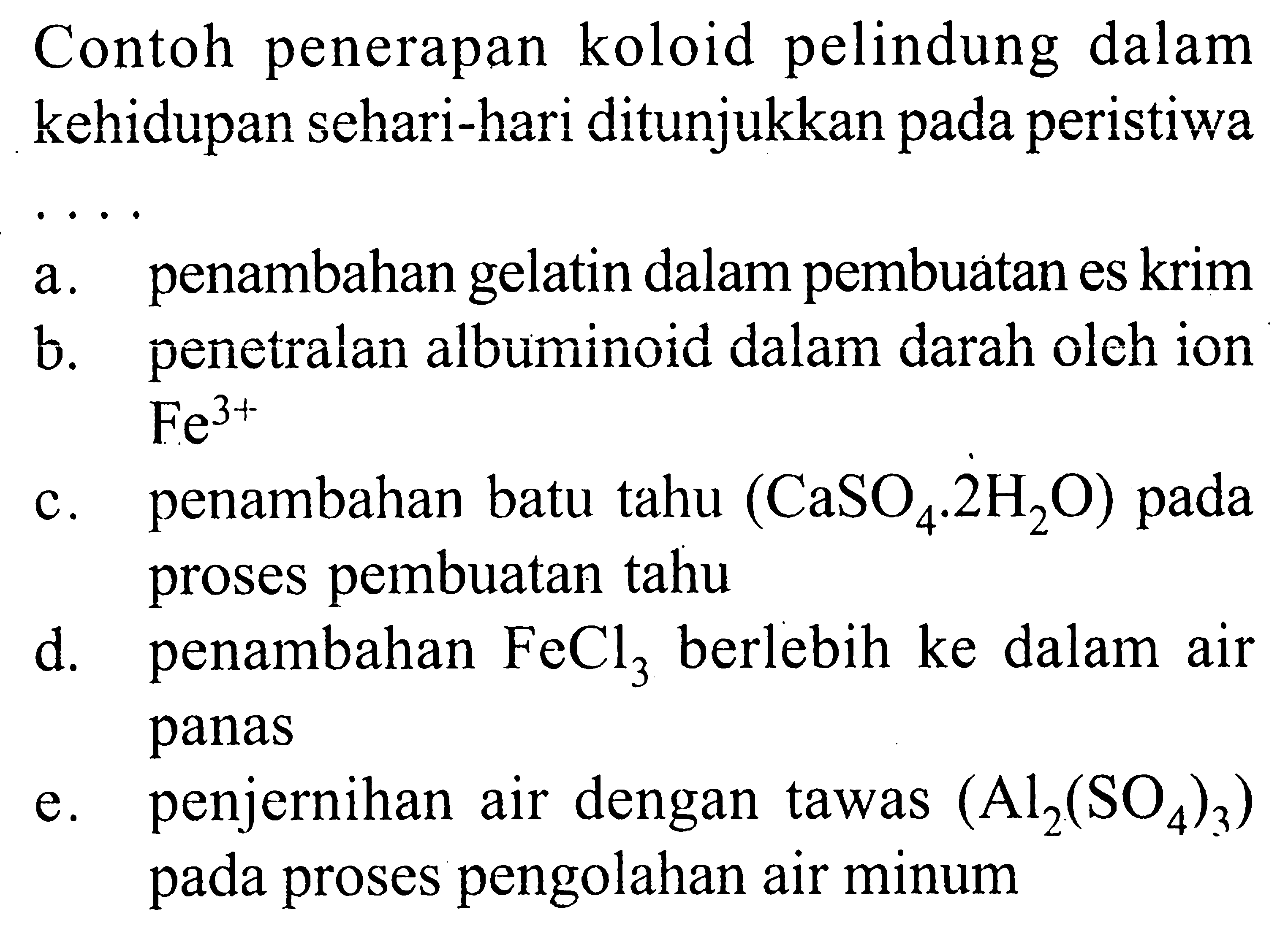 Contoh penerapan koloid pelindung dalam kehidupan sehari-hari ditunjukkan pada peristiwa ....a. penambahan gelatin dalam pembuatan es krim b. penetralan albuminoid dalam darah oleh ion Fe^(3+)  c. penambahan batu tahu (aSO4 . 2 H2O) pada proses pembuatan tahu d. penambahan FeCl3 berlebih ke dalam air panas e. penjernihan air dengan tawas (Al2(SO4)3) pada proses pengolahan air minum 
