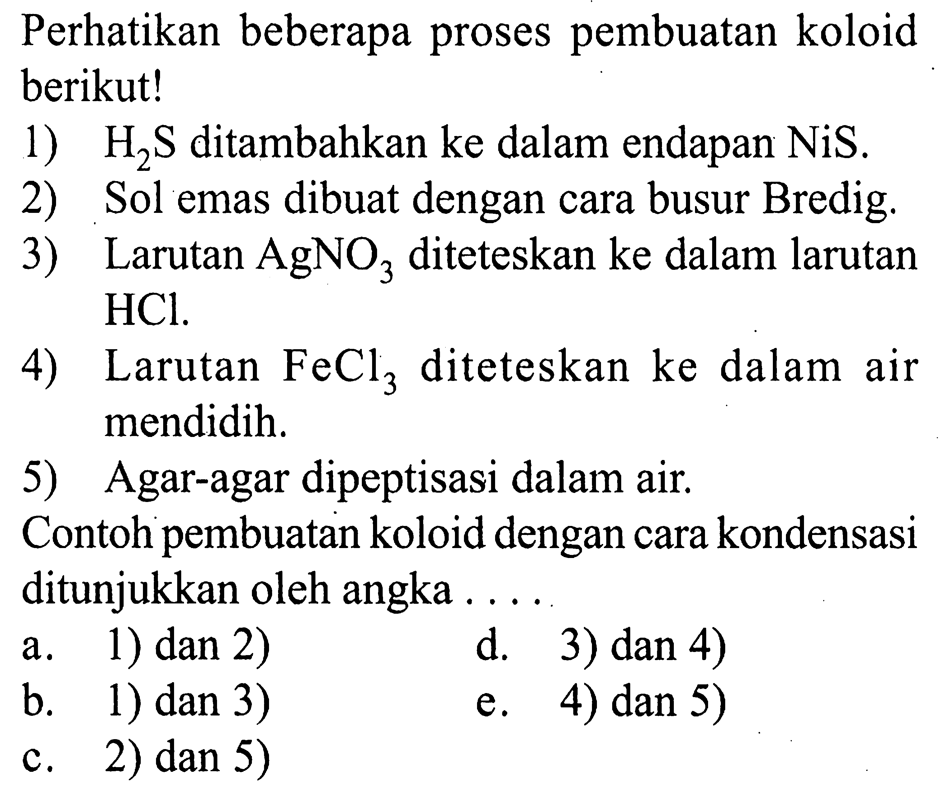 Perhatikan beberapa proses pembuatan koloid berikut! 1) H2S ditambahkan ke dalam endapan NiS. 2) Sol emas dibuat dengan cara busur Bredig. 3) Larutan AgNO3 diteteskan ke dalam larutan HCl. 4) Larutan FeCl3 diteteskan ke dalam air mendidih. 5) Agar-agar dipeptisasi dalam air. Contoh pembuatan koloid dengan cara kondensasi ditunjukkan oleh angka ....