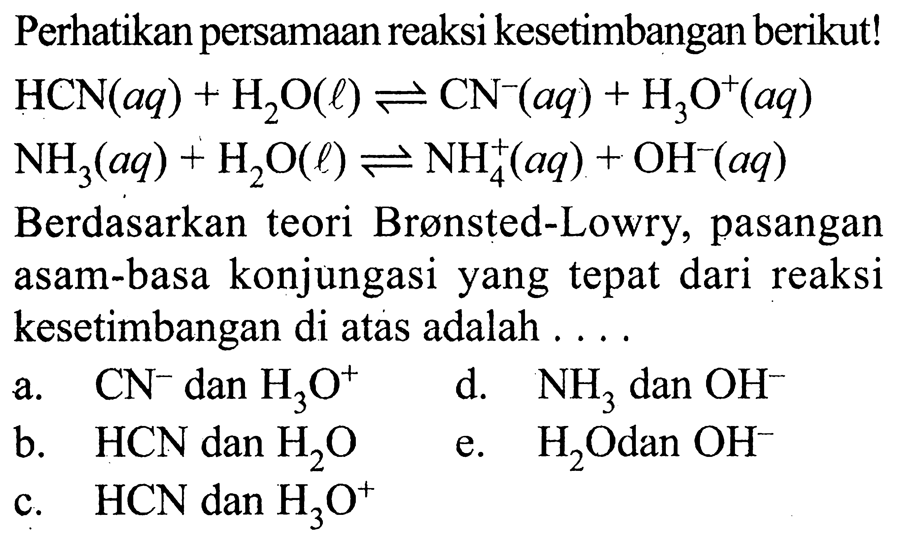 Perhatikan persamaan reaksi kesetimbangan berikut! HCN(aq)+H2O(l) <=> CN^-(aq)+H3O^+(aq) NH3(aq)+H2O(l) <=> NH4^+(aq)+OH^-(aq) Berdasarkan teori Brønsted-Lowry, pasangan asam-basa konjungasi yang tepat dari reaksi kesetimbangan di atas adalah ....a. CN^- dan H3O^+ d. NH3 danOH^- b. HCN dan H2O e. H2O dan OH c. HCN dan H3O^+ 