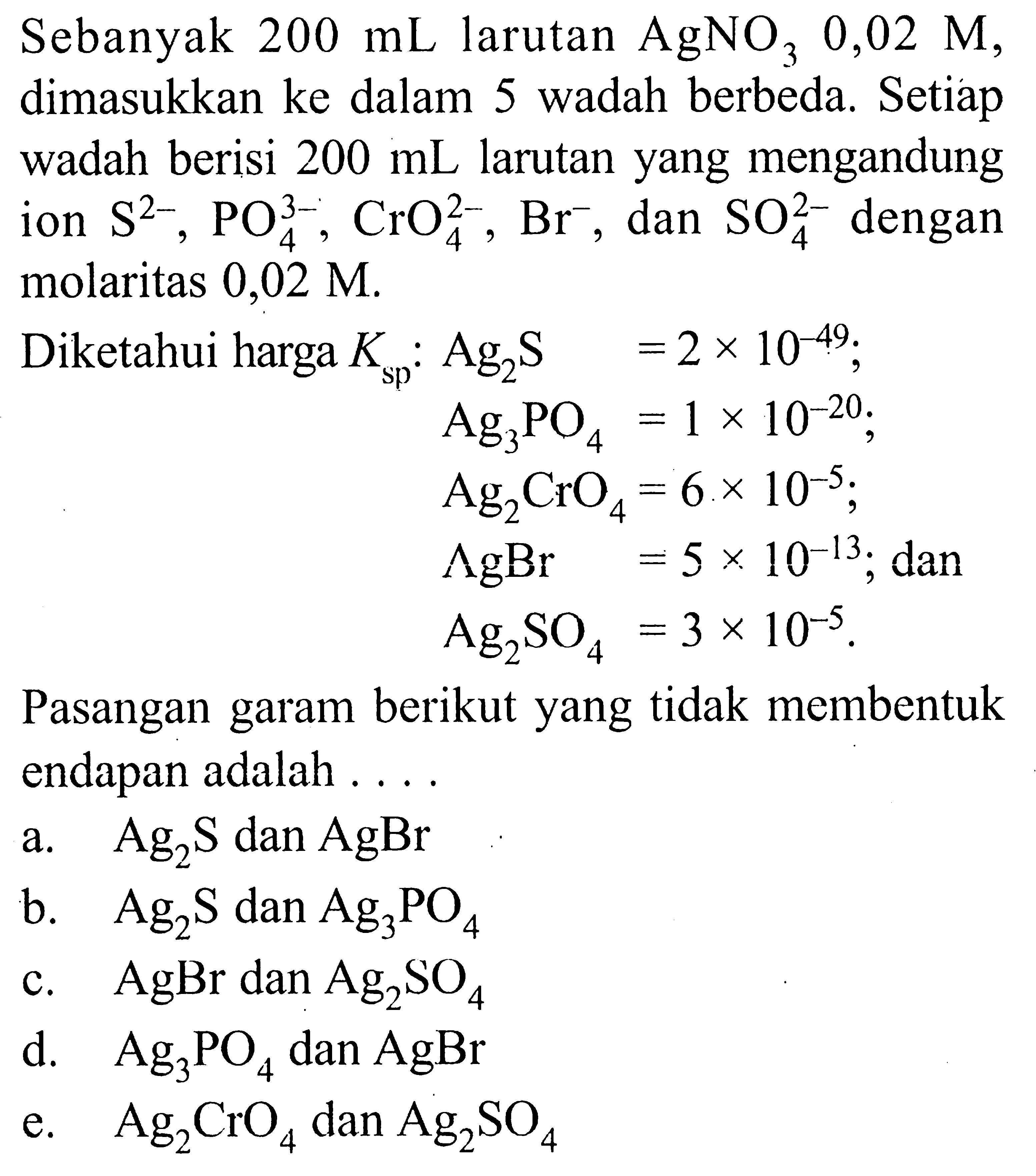 Sebanyak 200 mL larutan AgNO3 0,02M dimasukkan ke dalam 5 wadah berbeda. Setiap wadah berisi 200 mL larutan yang mengandung ion S^(2-), PO4^(3-), CrO4^(2-), Br^-, dan SO4^(2-) dengan molaritas 0,02M.Diketahui harga Ksp: Ag2S=2x10^(-49);Ag3PO4=1x10^(-20)Ag2CrO4=6x10^(-5)AgBr=5x10^(-13); danAg2SO4=3x10^(-5)Pasangan garam berikut yang tidak membentuk endapan adalah ....