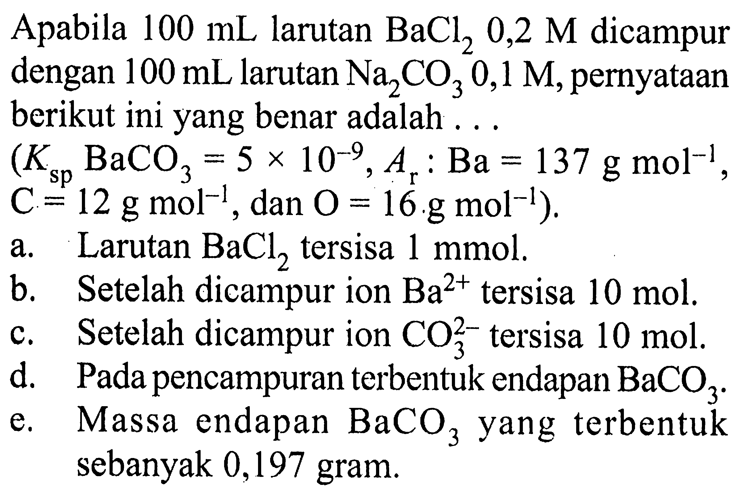 Apabila 100 mL larutan BaCl2 0,2 M dicampur dengan 100 mL larutan Na2CO3 0,1 M, pernyataan berikut ini yang benar adalah ... (Ksp BaCO3=5 x 10^(-9), Ar: Ba=137 g mol^(-1)., C=12 g mol^(-1), dan O=16 . g mol^(-1) ).a. Larutan BaCl2 tersisa 1 mmol. b. Setelah dicampur ion Ba^2+ tersisa 10 mol. c. Setelah dicampur ion CO3^(2-) tersisa 10 mol. d. Pada pencampuran terbentuk endapan BaCO3. e. Massa endapan BaCO3 yang terbentuk sebanyak 0,197 gram. 