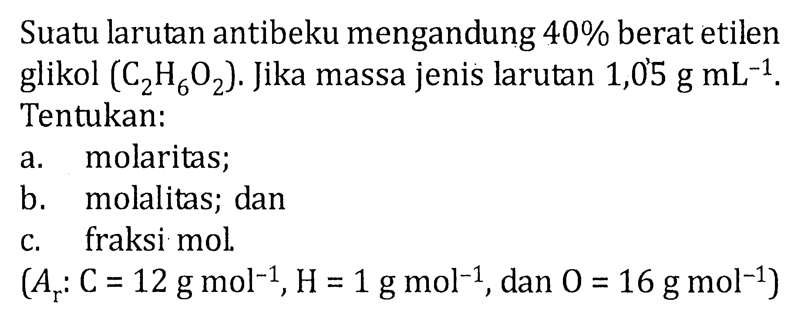 Suatu larutan antibeku mengandung 40% berat etilen glikol (C2H6O2). Jika massa jenis larutan 1,05 g mL^-1. Tentukan: a. molaritas; b. molalitas; dan c. fraksi mol. (Ar: C = 12 g mol^-1, H = 1 g mol^-1, dan O = 16 gmol^-1)