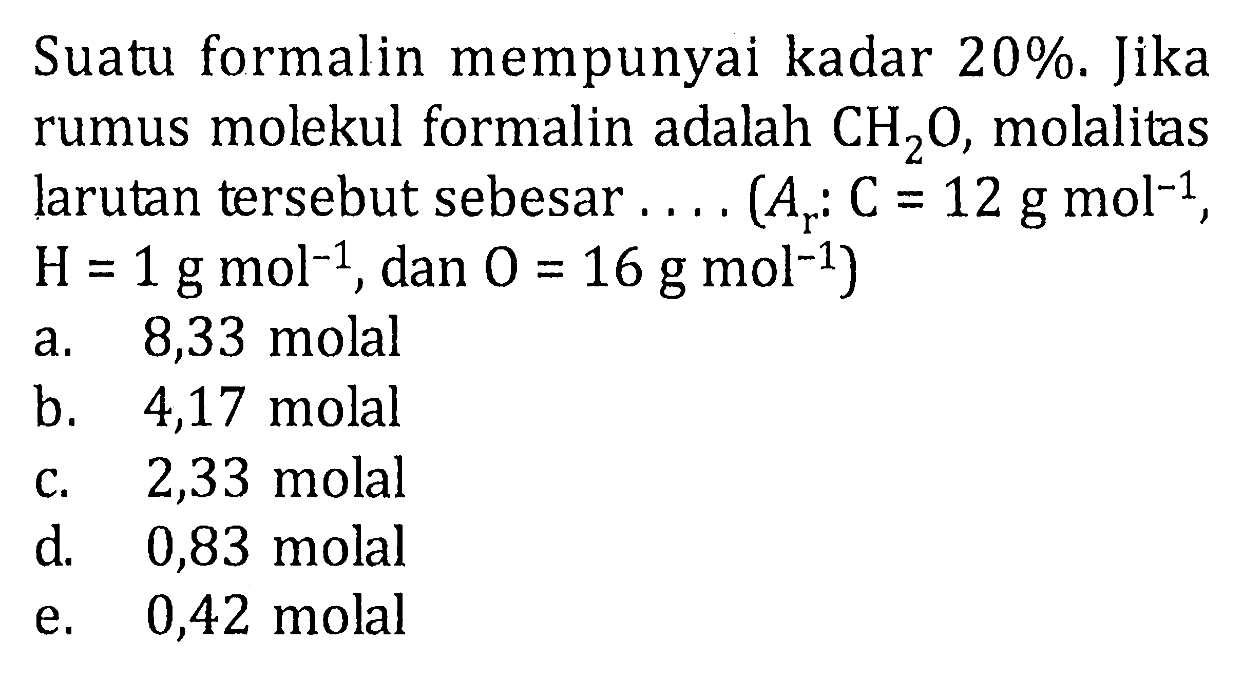 Suatu formalin mempunyai kadar 20%. Jika rumus molekul formalin adalah CH2O, molalitas larutan tersebut sebesar . . . . (Ar : C = 12 g mol^(-1), H = 1 g mol^(-1), dan O = 16 g mol^(-1))