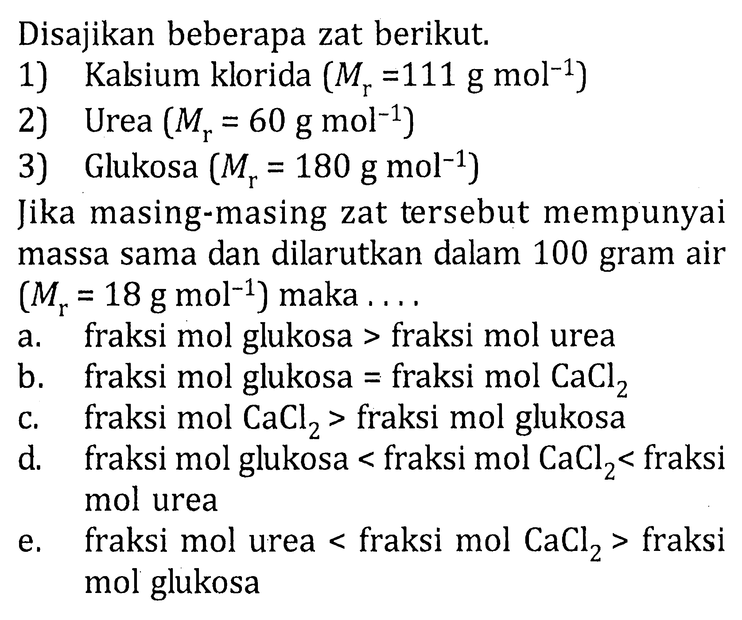 Disajikan beberapa zat berikut.1) Kalsium klorida (Mr=111 g mol^(-1)) 2) Urea (Mr=60 g mol^(-1)) 3) Glukosa (Mr=180 g mol^(-1)) Jika masing-masing zat tersebut mempunyai massa sama dan dilarutkan dalam 100 gram air (Mr=18 g mol^(-1)) maka ....