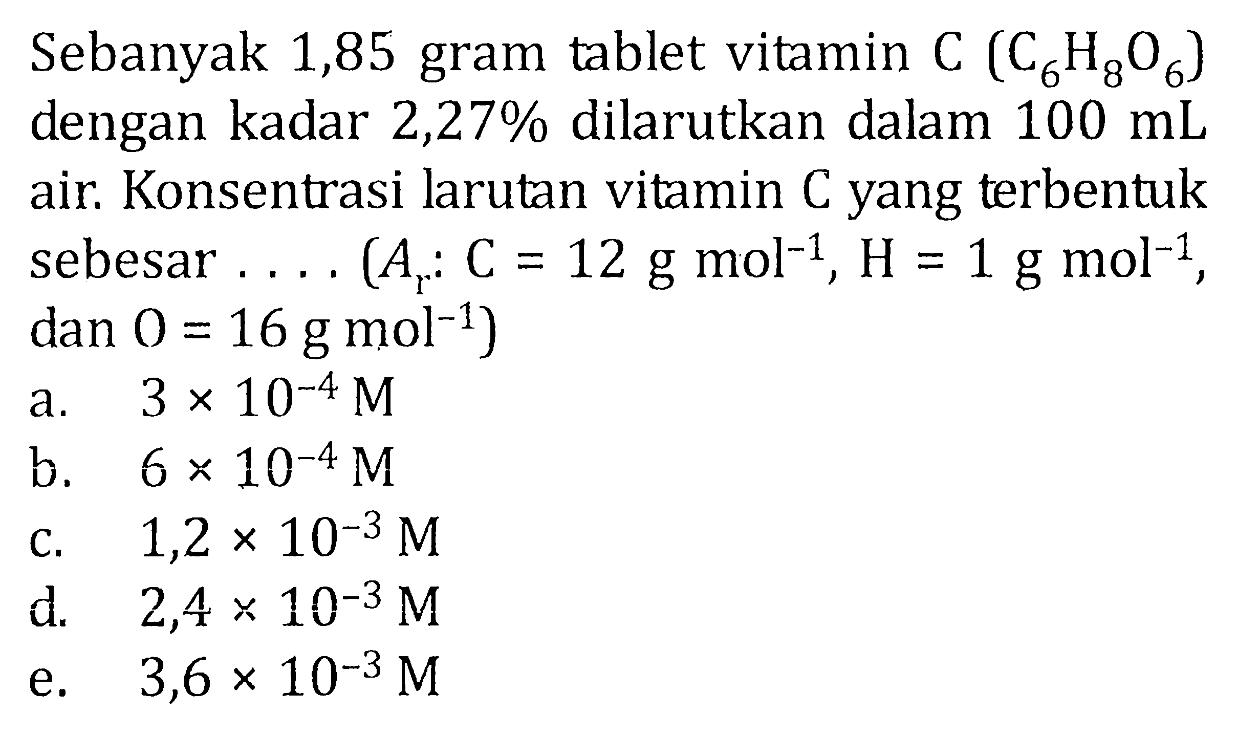 Sebanyak 1,85 gram tablet vitamin C (C6H8O6) 
dengan kadar  2,27%  dilarutkan dalam  100 mL 
air. Konsentrasi larutan vitamin  C  yang terbentuk
sebesar  ... (Ar: C=12 g mol^(-1), H=1 g mol^(-1), dan O=16 g mol^(-1)) 
