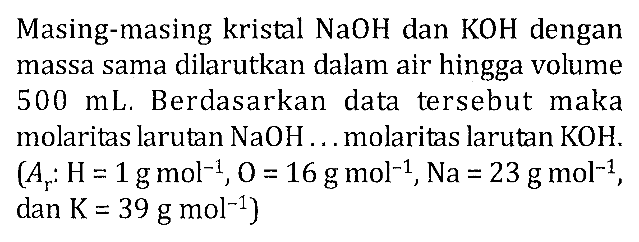 Masing-masing kristal NaOH dan KOH dengan massa sama dilarutkan dalam air hingga volume 500 mL. Berdasarkan data tersebut maka molaritas larutan NaOH ... molaritas larutan KOH. (Ar : H = 1 g mol^(-1) , O = 16 g mol^(-1) , Na = 23 g mol^(-1) , dan K = 39 g mol^(-1) )