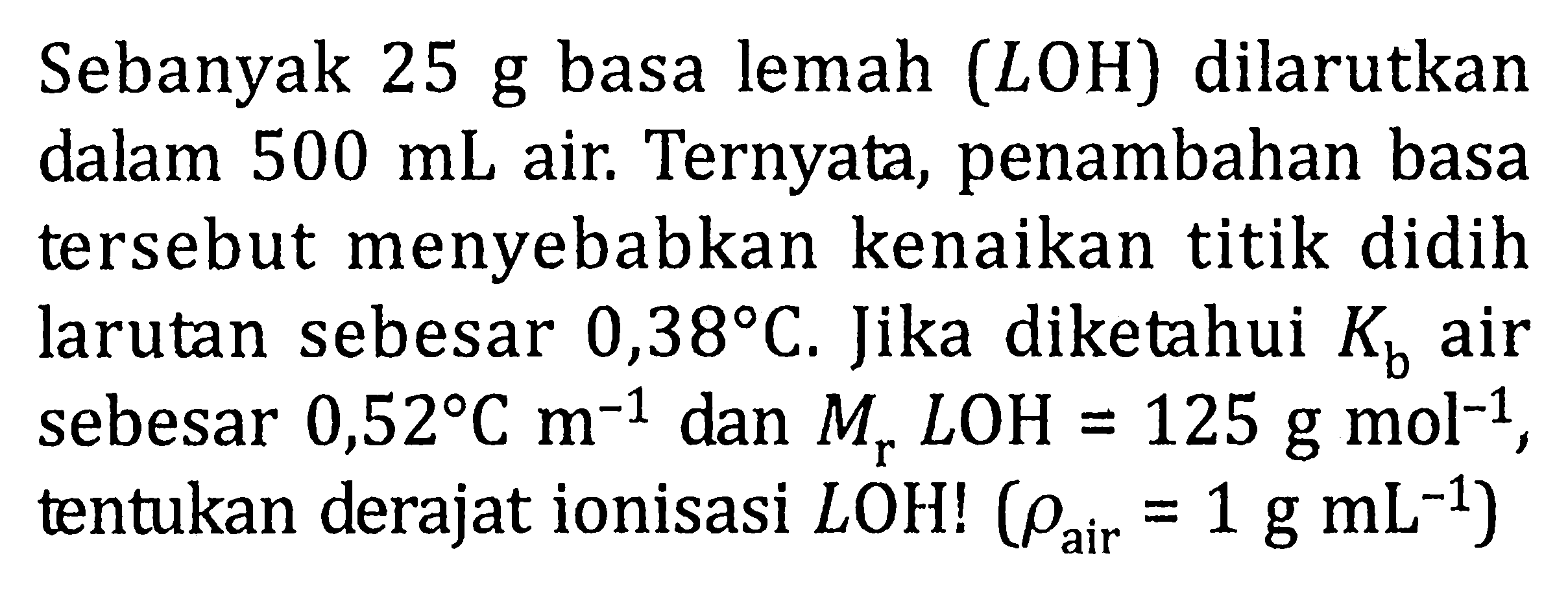 Sebanyak 25 g basa lemah (LOH) dilarutkan dalam 500 mL air. Ternyata, penambahan basa tersebut menyebabkan kenaikan titik didih larutan sebesar 0,38 C. Jika diketahui Kb air sebesar 0,52 C m^(-1) dan Mr LOH = 125 g mol^(-1), tentukan derajat ionisasi LOH! (rho air = 1 g mL^(-1))