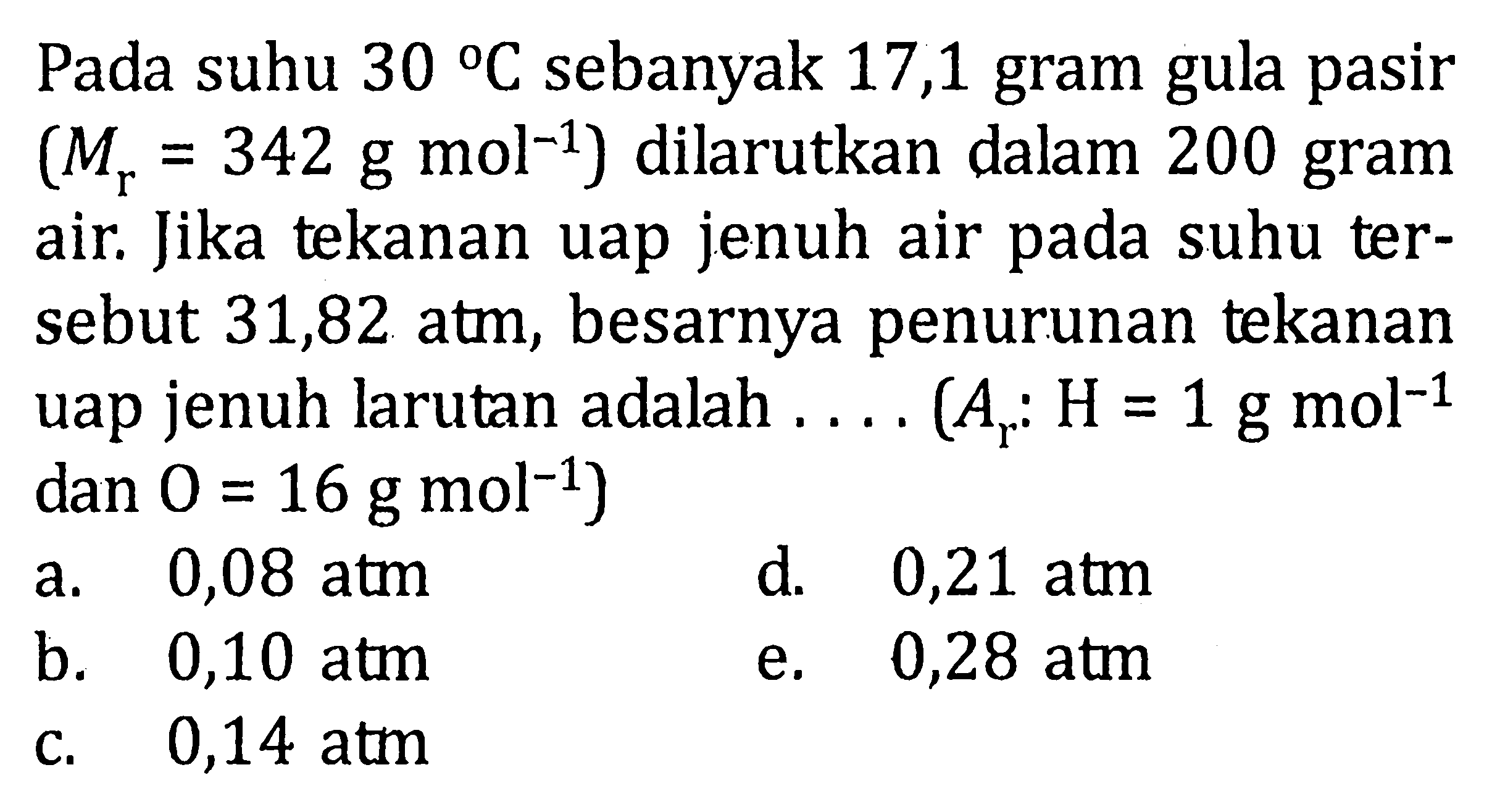 Pada suhu 30 C sebanyak 17,1 gram gula pasir (Mr = 342 g mol^(-1)) dilarutkan dalam 200 gram air. Jika tekanan uap jenuh air pada suhu tersebut 31,82 atm, besarnya penurunan tekanan uap jenuh larutan adalah .... (Ar : H = 1 g mol^(-1) dan O = 16 g mol^(-1))