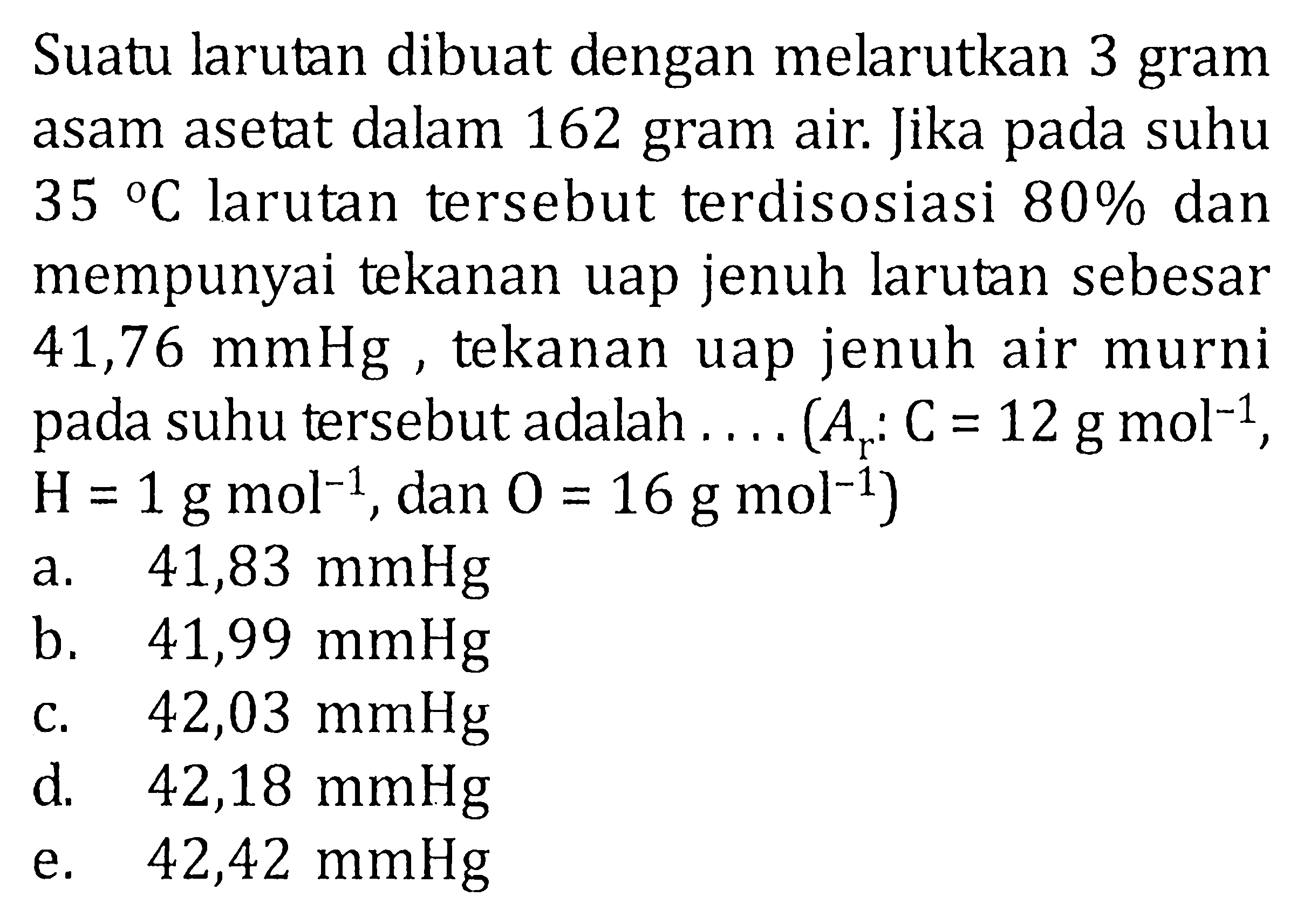 Suatu larutan dibuat dengan melarutkan 3 gram asam asetat dalam 162 gram air. Jika pada suhu 35 C larutan tersebut terdisosiasi 80% dan mempunyai tekanan uap jenuh larutan sebesar 41,76 mmHg, tekanan uap jenuh air murni pada suhu tersebut adalah .... (Ar: C = 12 g mol^(-1), H = 1 g mol^(-1), dan O = 16 g mol^(-1))