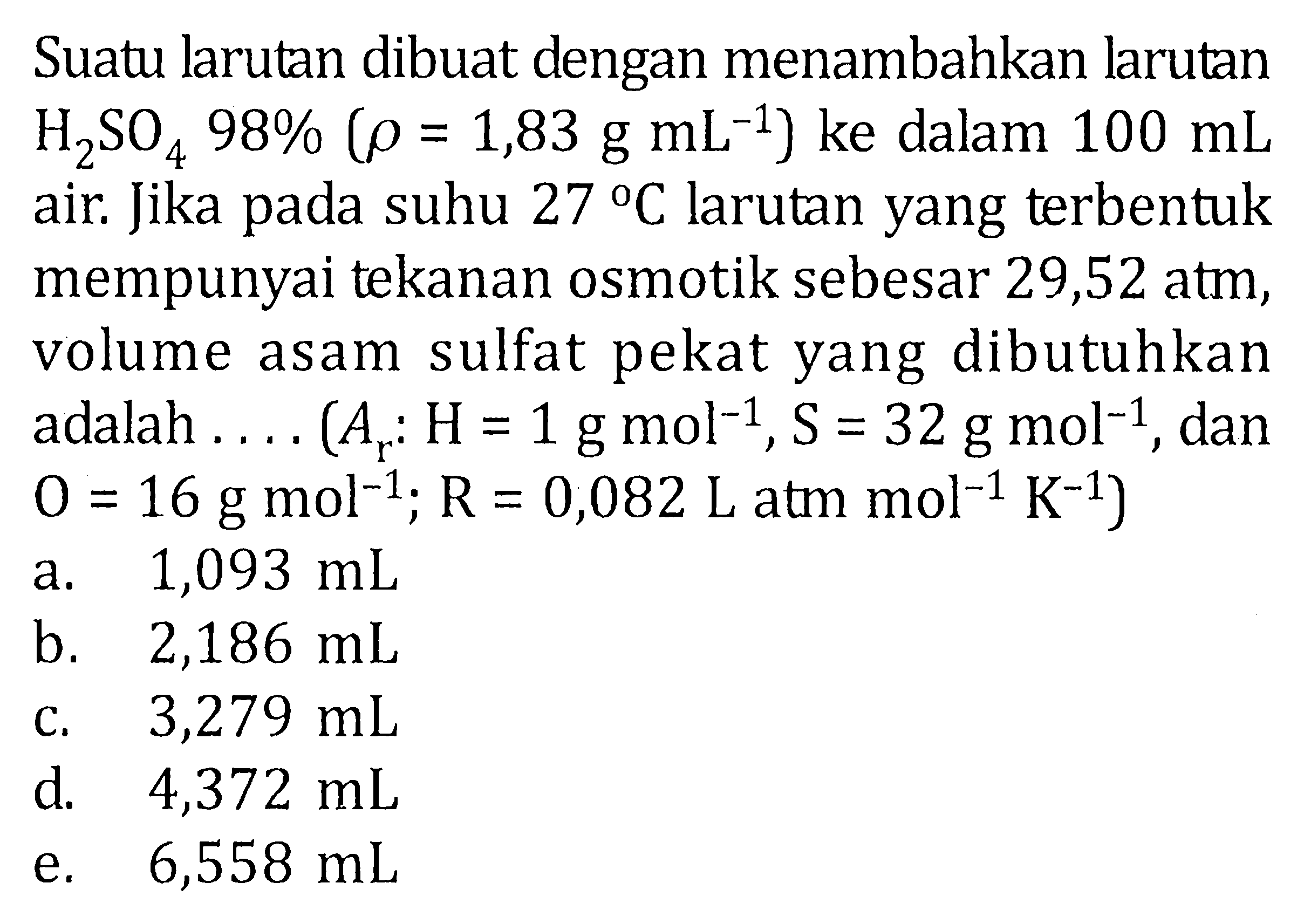 Suatu larutan dibuat dengan menambahkan larutan H2SO4 98% (rho = 1,83 g mL^(-1)) ke dalam 100 mL air. Jika pada suhu 27 C larutan yang terbentuk mempunyai tekanan osmotik sebesar 29,52 atm, volume asam sulfat pekat yang dibutuhkan adalah .... (Ar : H = 1 g mol^(-1), S = 32 g mol^(-1), dan O = 16 g mol^(-1); R = 0,082 L atm mol^(-1) K^(-1))