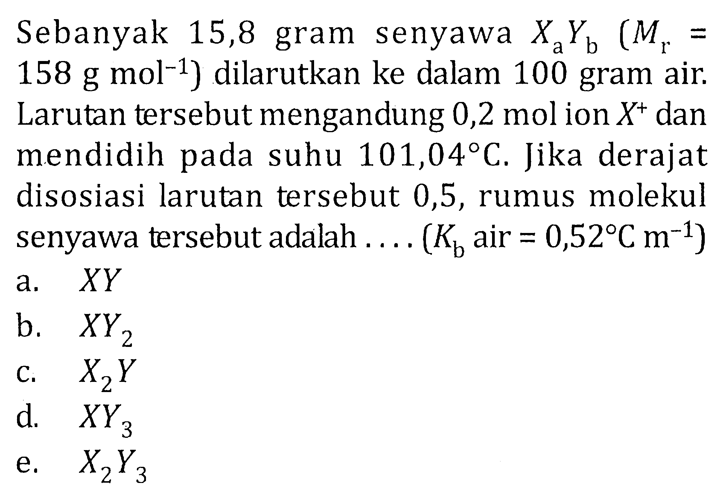 Sebanyak 15,8 gram senyawa XaYb (Mr = 158 g mol^-1) dilarutkan ke dalam 100 gram air. Larutan tersebut mengandung 0,2 mol ion X^+ dan mendidih pada suhu 101,04 C. Jika derajat disosiasi larutan tersebut 0,5, rumus molekul senyawa tersebut adalah ..... (Kb air = 0,52 C m^-1)