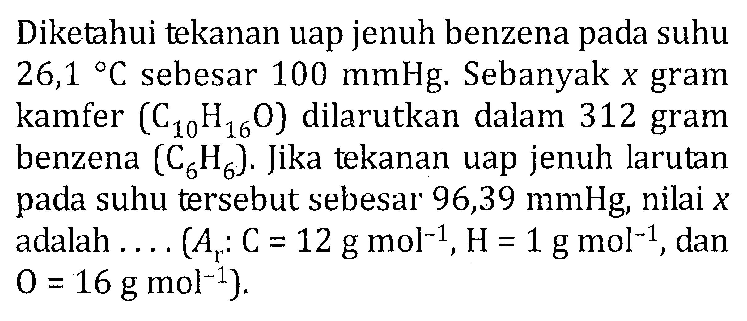 Diketahui tekanan uap jenuh benzena pada suhu 26,1 C sebesar 100 mmHg. Sebanyak x gram kamfer (C10H16O) dilarutkan dalam 312 gram benzena (C6H6). Jika tekanan uap jenuh larutan pada suhu tersebut sebesar 96,39 mmHg, nilai x adalah .... (Ar : C = 12 g mol^(-1), H = 1 g mol^(-1), dan O = 16 g mol^(-1)).