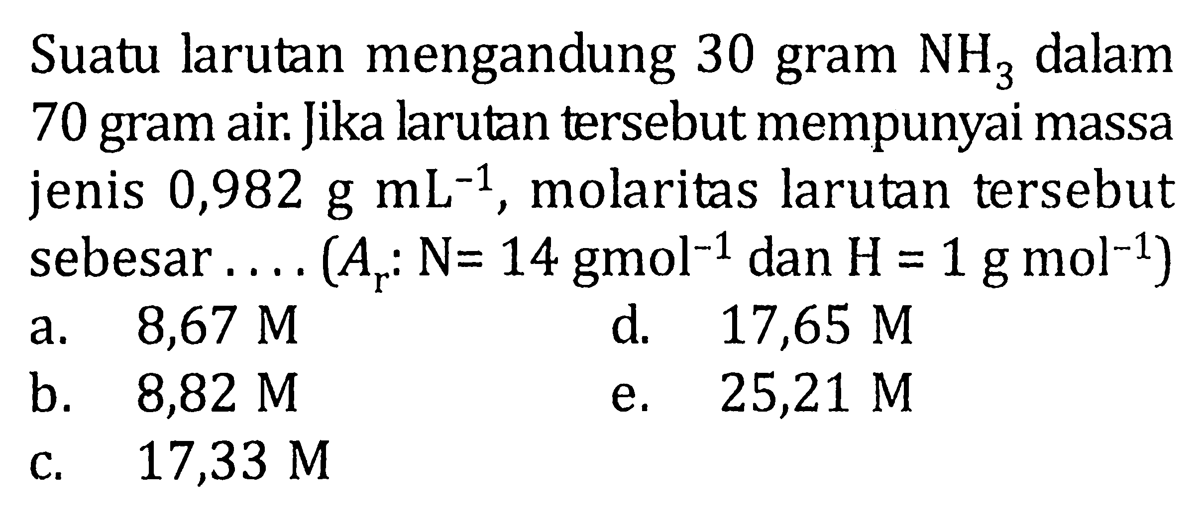 Suatu larutan mengandung 30 gram NH3 dalam 70 gram air. Jika larutan tersebut mempunyai massa jenis 0,982 g mL^-1, molaritas larutan tersebut sebesar .... (Ar : N = 14 g mol^-1 dan H = 1 g mol^-1)