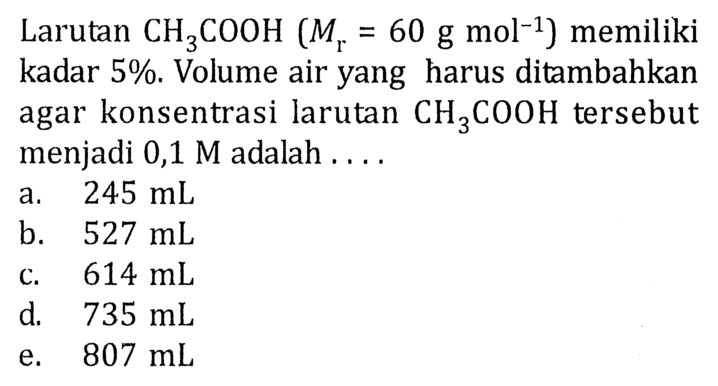 Larutan CH3COOH (Mr = 60 g mol^-1) memiliki kadar 5%. Volume air yang harus ditambahkan agar konsentrasi larutan CH3COOH tersebut menjadi 0,1 M adalah ....