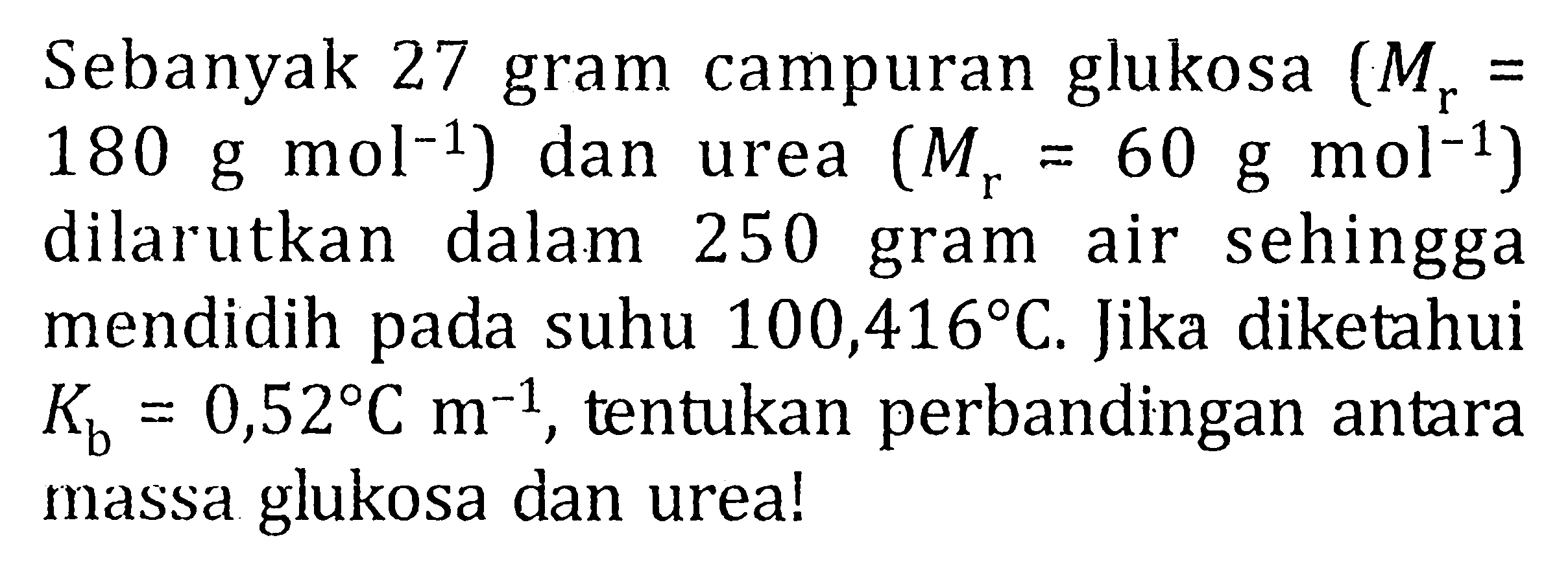 Sebanyak 27 gram campuran glukosa (Mr = 180 g mol^(-1)) dan urea (Mr = 60 g mol^(-1)) dilarutkan dalam 250 gram air sehingga mendidih pada suhu 100,416 C. Jika diketahui Kb = 0,52 C m^(-1), tentukan perbandingan antara massa glukosa dan urea!