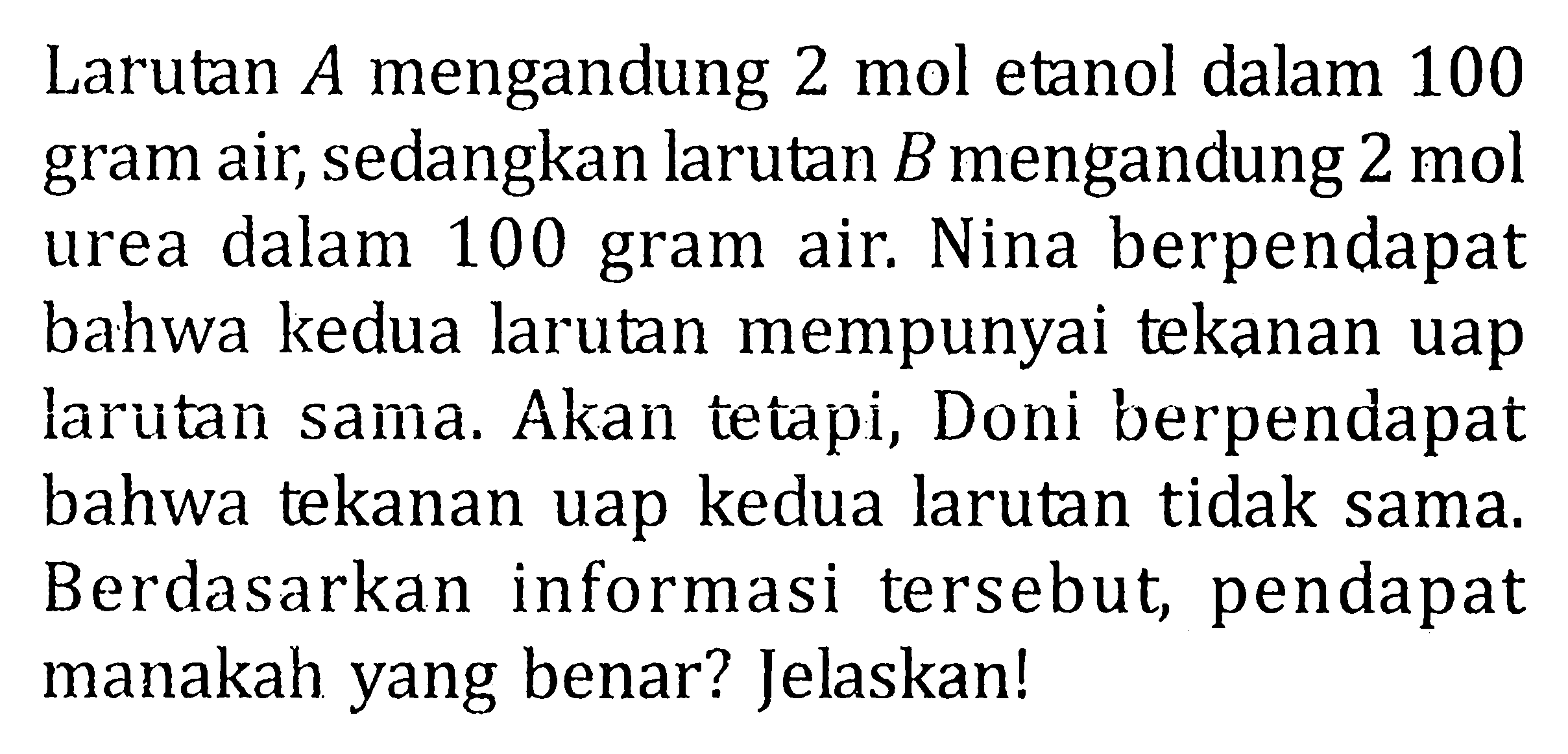 Larutan 4 mengandung 2 mol etanol dalam 100 gram air, sedangkan larutan B mengandung 2 mol urea dalam 100 gram air. Nina berpendapat bahwa kedua larutan mempunyai tekanan uap larutan sama. Akan tetapi, Doni berpendapat bahwa tekanan uap kedua larutan tidak sama. Berdasarkan informasi tersebut pendapat manakah yang benar? Jelaskan!