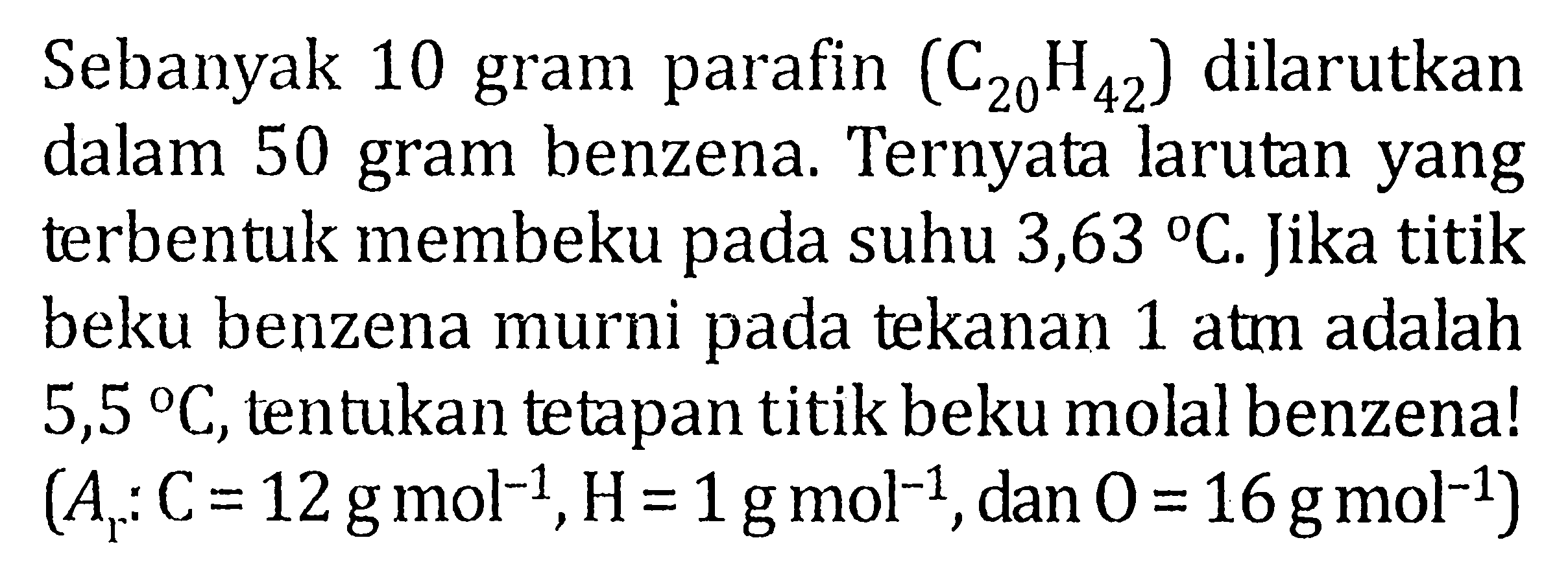 Sebanyak 10 gram parafin (C20H42) dilarutkan dalam 50 gram benzena. Ternyata larutan yang terbentuk membeku pada suhu 3,63 C. Jika titik beku benzena murni pada tekanan 1 atm adalah 5,5 C, tentukan tetapan titik beku molal benzena! (Ar: C = 12 g mol^(-1), H = 1 g mol^(-1), dan O = 16 g mol^(-1))