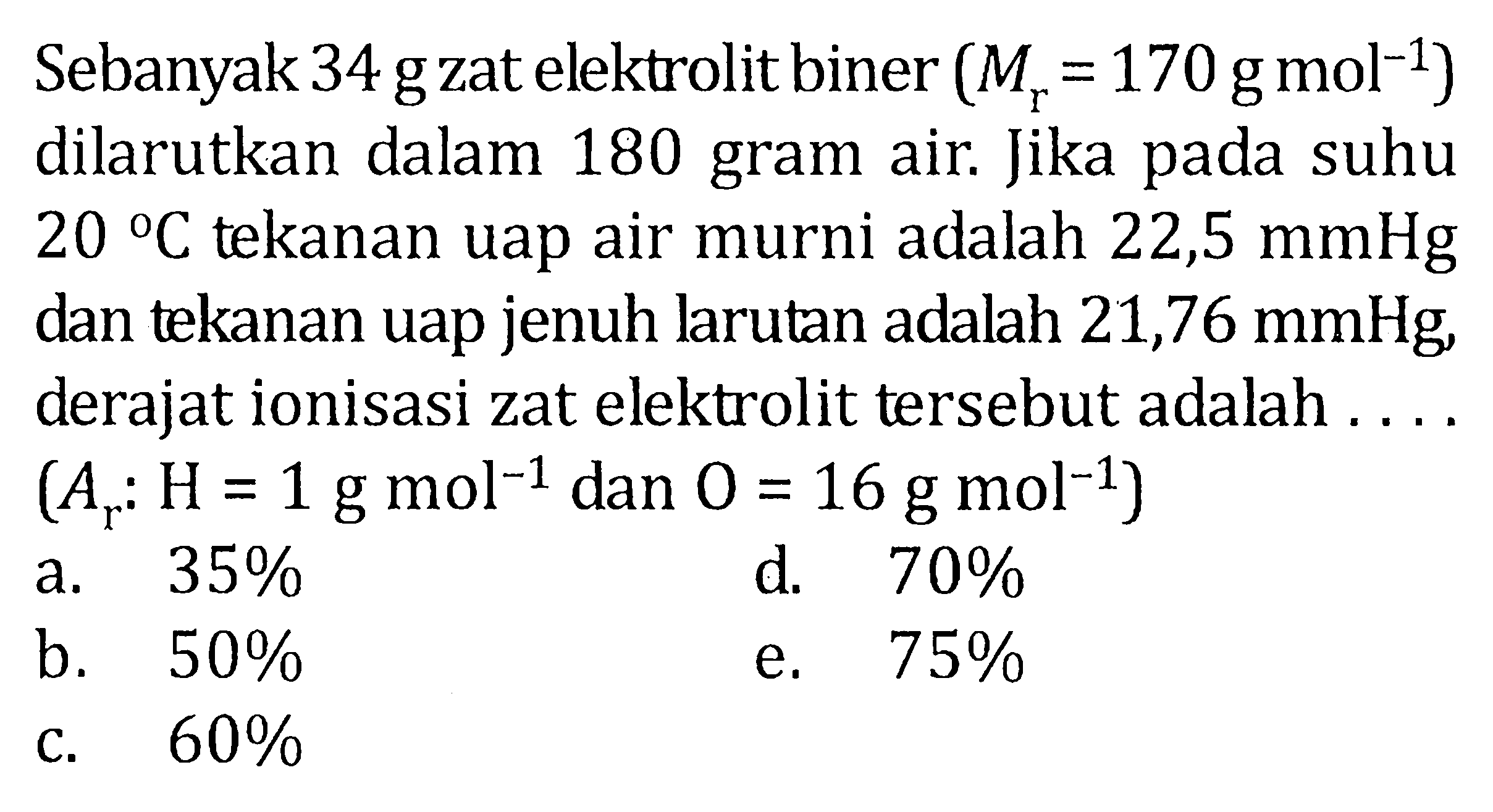 Sebanyak 34 g zat elektrolit biner (Mr=170 g mol^(-1))  dilarutkan dalam 180 gram air. Jika pada suhu  20 C  tekanan uap air murni adalah  22,5 mmHg  dan tekanan uap jenuh larutan adalah 21,76  mmHg , derajat ionisasi zat elektrolit tersebut adalah ....  (Ar: H=1 g mol^(-1) dan  0=16 g mol^(-1))