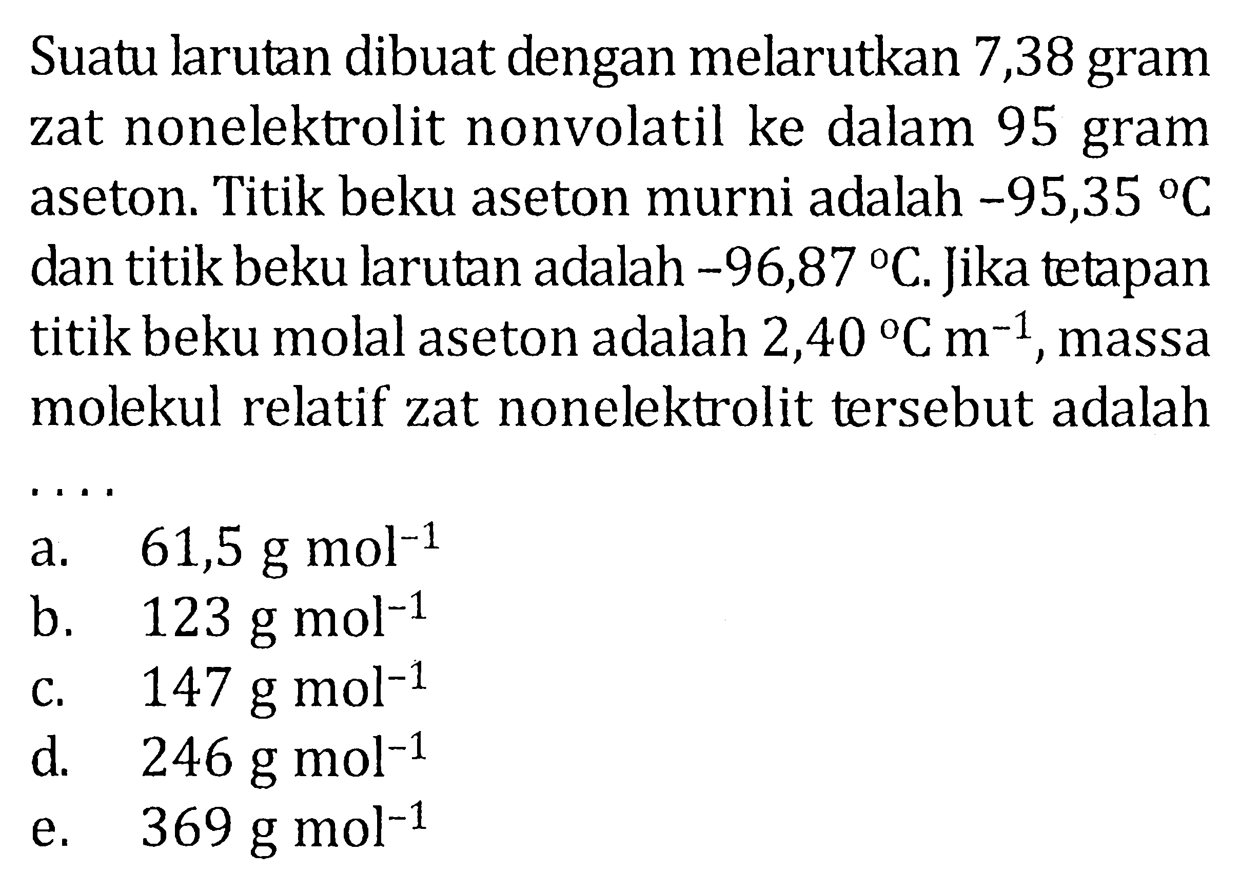 Suatu larutan dibuat dengan melarutkan 7,38 gram zat nonelektrolit nonvolatil ke dalan 95 gram aseton. Titik beku aseton murni adalah -95,35 C dan titik beku larutan adalah -96,87 C. Jika tetapan titik beku molal aseton adalah 2,40 C m^(-1), massa molekul relatif zat nonelektrolit tersebut adalah ....