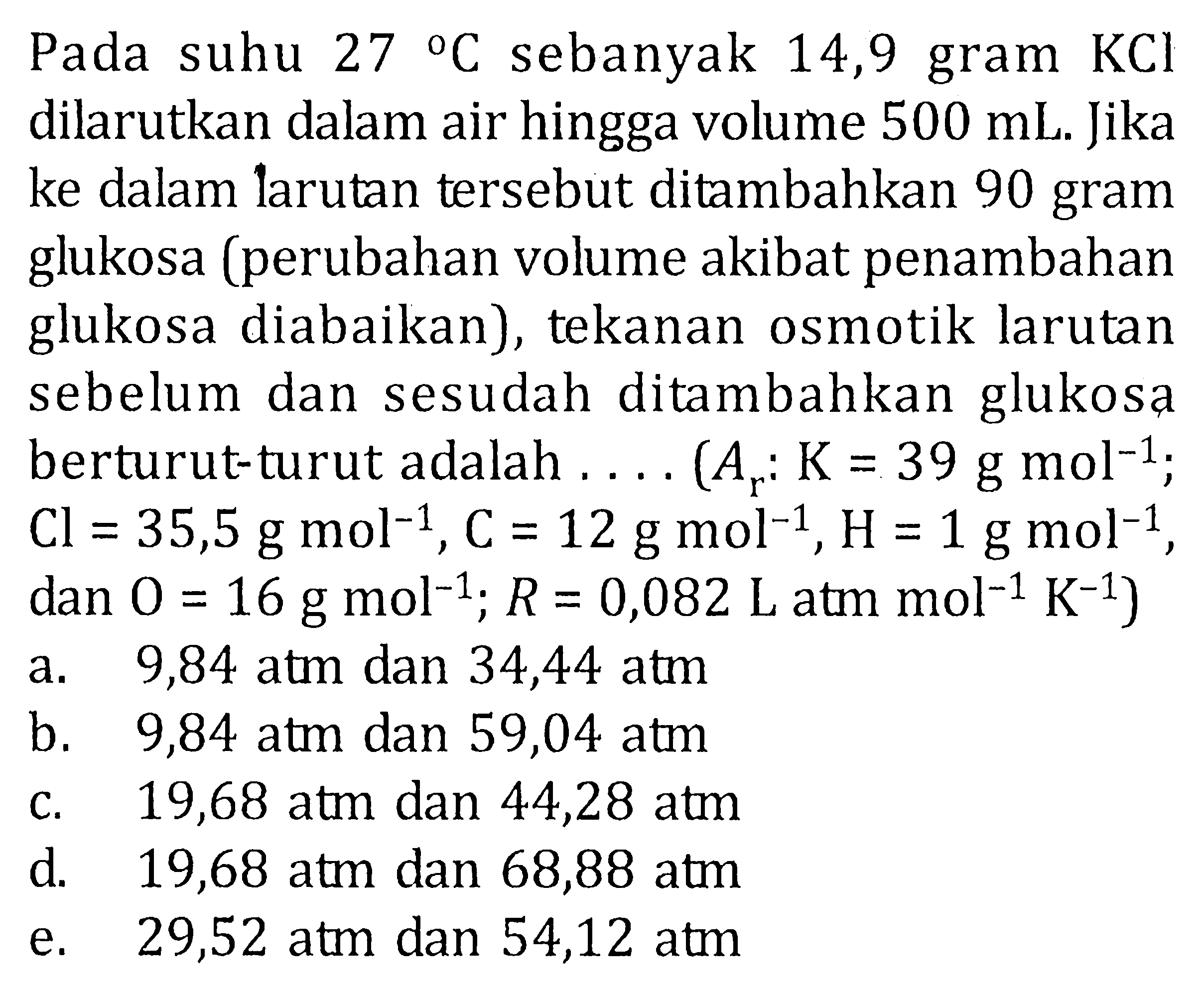 Pada suhu 27 C sebanyak 14,9 gram KCI dilarutkan dalam air hingga volume 500 mL. Jika ke dalam larutan tersebut ditambahkan 90 gram glukosa (perubahan volume akibat penambahan glukosa diabaikan), tekanan osmotik larutan sebelun dan sesudah ditambahkan glukosa berturut-turut adalah . . . . (Ar: K = 39 g mol^(-1); Cl = 35,5 g mol^(-1), C = 12 g mol^(-1), H = 1 g mol^(-1), dan O = 16 g mol^(-1); R = 0,082 L atm mol^(-1) K^(-1))