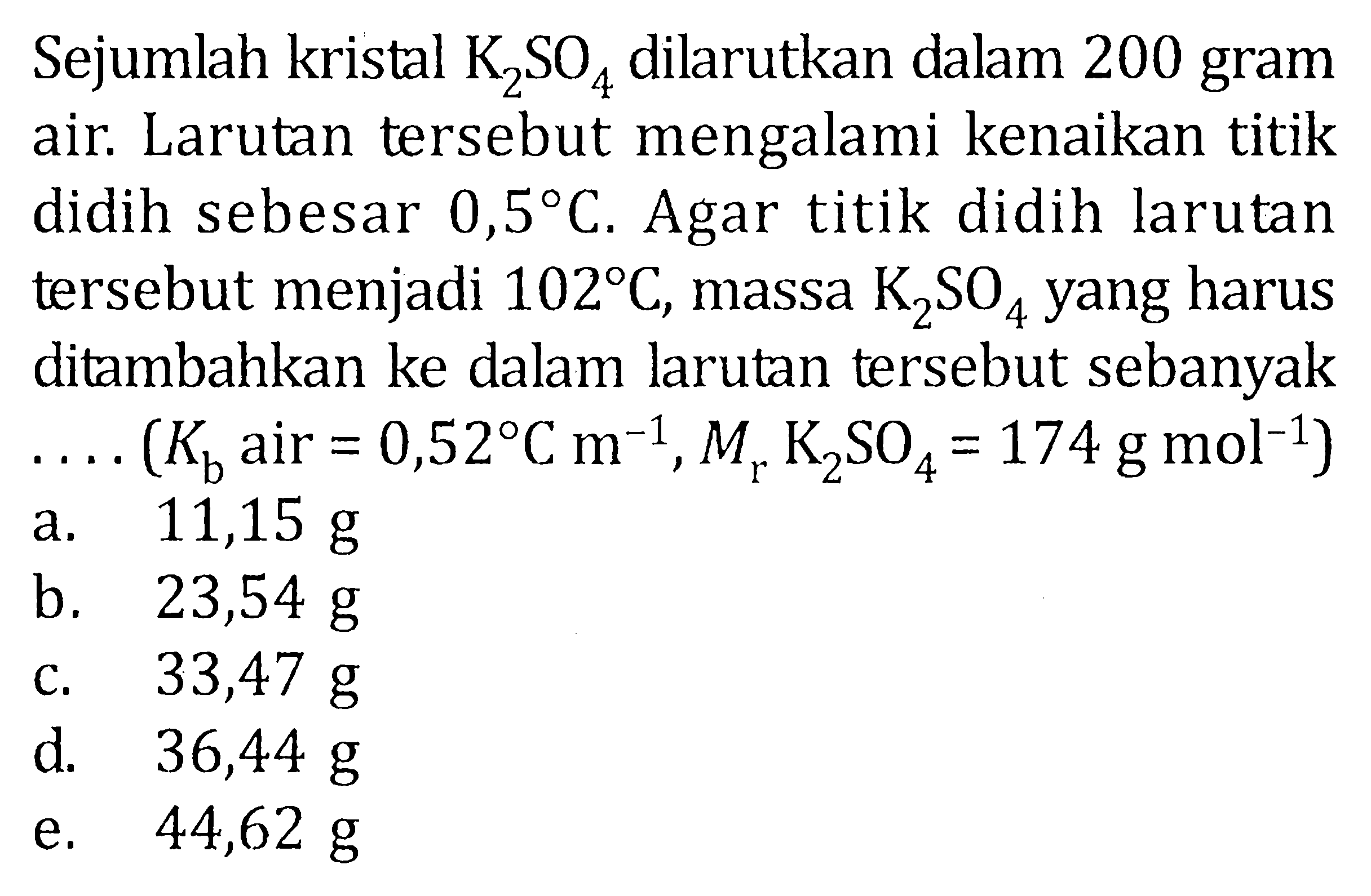 Sejumlah kristal K2SO4 dilarutkan dalam 200 gram air. Larutan tersebut mengalami kenikan titik didih sebesar 0,5 C. Agar titik didih larutan tersebut menjadi 102 C, masa K2SO4 yang harus ditambahkan ke dalam larutan tersebut sebanyak .... (Kb air = 0,52 C m^-1), Mr K2SO4 = 174 g mol^-1)