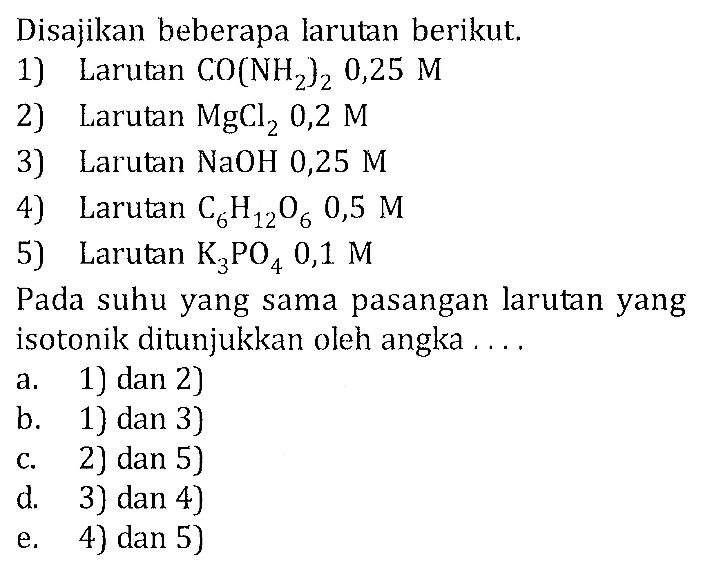 Disajikan beberapa larutan berikut. 1) Larutan CO(NH2)2 0,25 M 2) Larutan MgCl2 0,2 M 3) Larutan NaOH 0,25 M 4) Larutan C6H12O6 0,5 M 5) Larutan K3PO4 0,1 M Pada suhu yang sama pasangan larutan yang isotonik ditunjukkan oleh angka . . . .