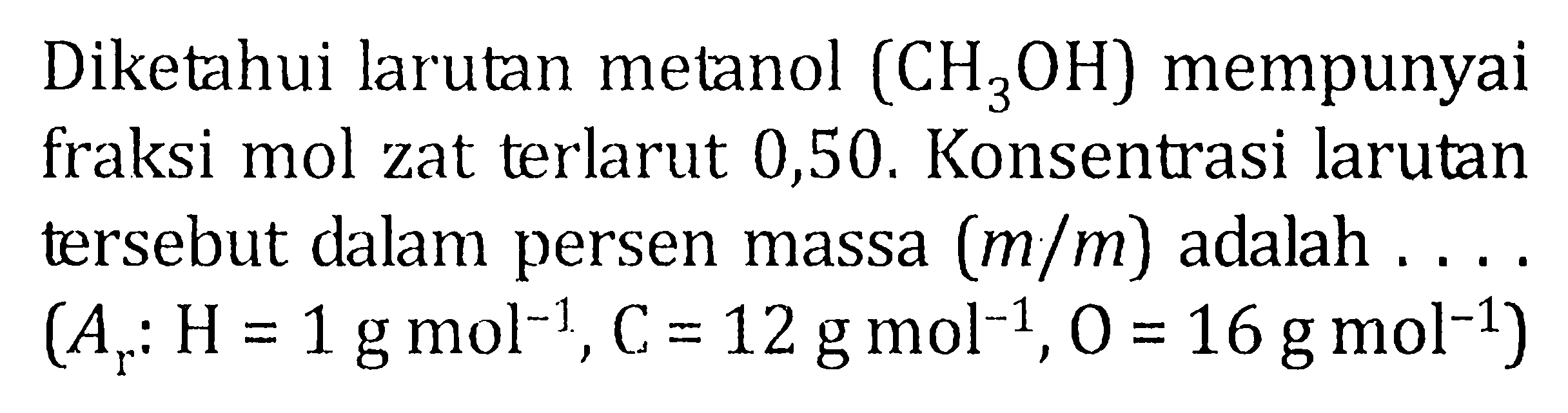 Diketahui larutan metanol (CH3OH) mempunyai fraksi mol zat terlarut 0,50. Konsentrasi larutan tersebut dalam persen massa (m/m) adalah ...... (Ar : H = 1 g mol^-1, C = 12 g mol^-1, O = 16 g mol^-1)