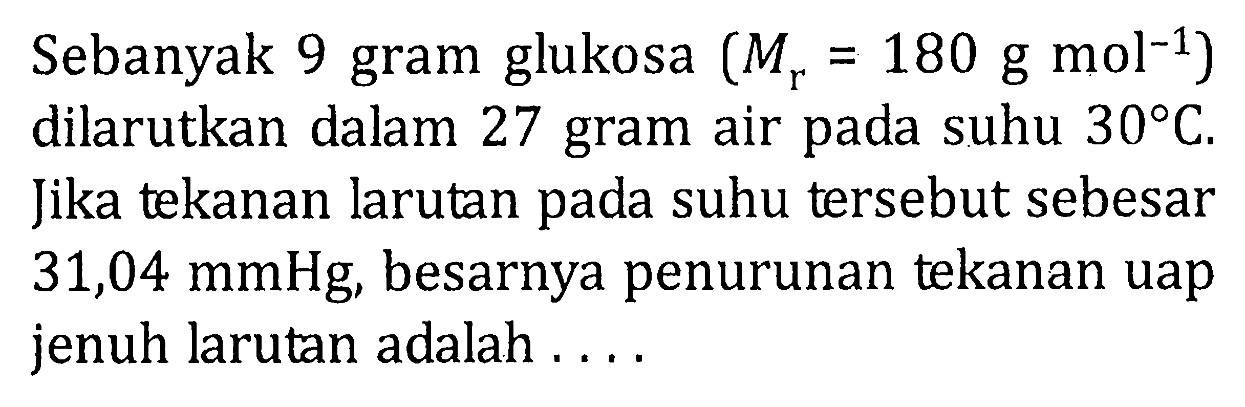 Sebanyak 9 gram glukosa (Mr = 180 g mol^-1) dilarutkan dalam 27 gram air pada suhu 30 C. Jika tekanan larutan pada suhu tersebut sebesar 31,04 mmHg, besarnya penurunan tekanan uap jenuh larutan adalah .....