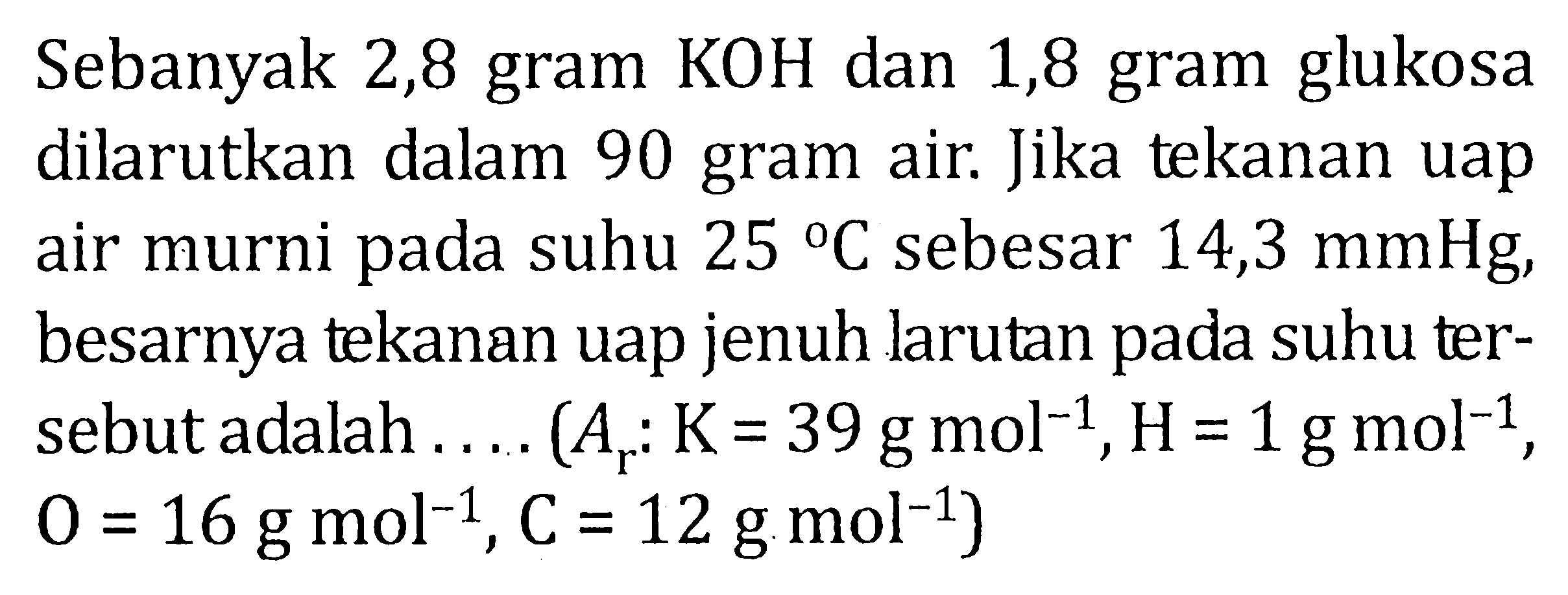 Sebanyak 2,8 gram KOH dan 1,8 gram glukosa dilarutkan dalam 90 gram air. Jika tekanan uap air murni pada suhu 25 C sebesar 14,3 mmHg, besarnya tekanan uap jenuh larutan pada suhu ter- sebut adalah . . . . (Ar : K = 39 g mol^(-1) , H = 1 g mol^(-1) , O = 16 g mol^(-1) , C = 12 g mol^(-1) )