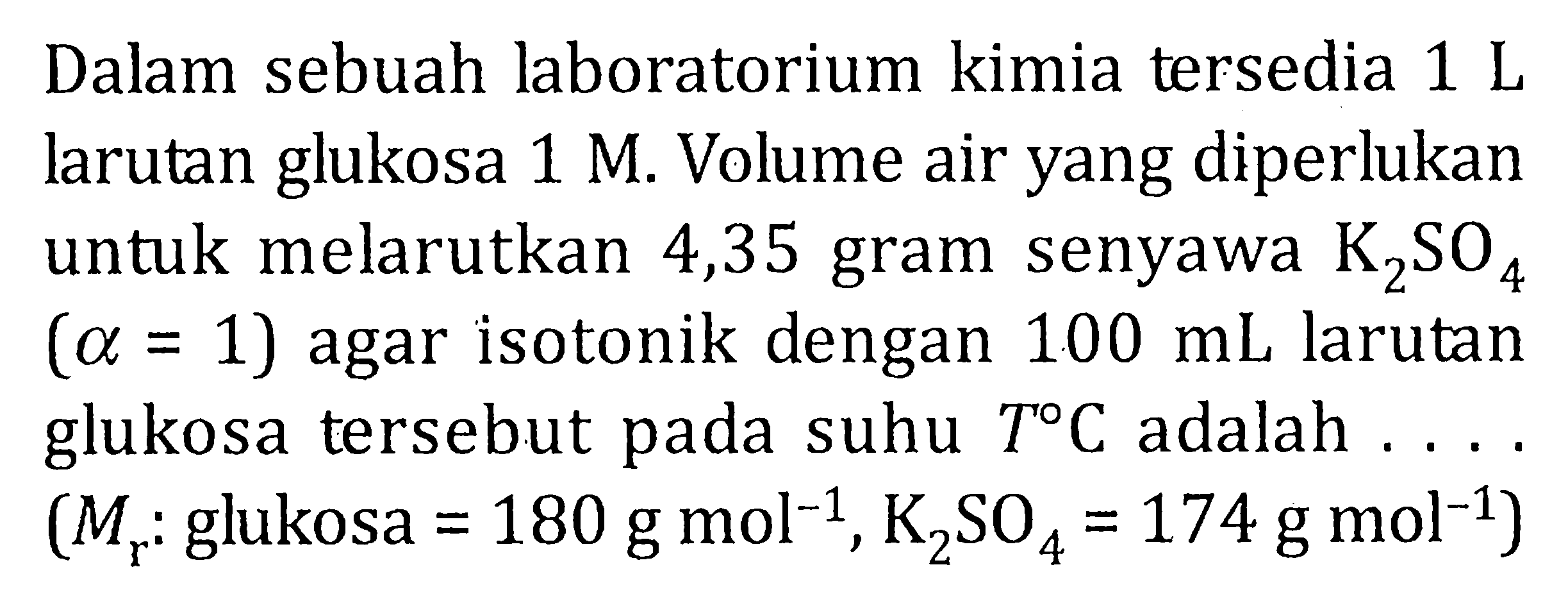 Dalam sebuah laboratorium kimia tersedia 1 L larutan glukosa 1 M. Volume air yang diperlukan untuk melarutkan 4,35 gram senyawa K2SO4 (alpha = 1) agar isotonik dengan 100 mL larutan glukosa tersebut pada suhu T C adalah .... (Mr : glukosa = 180 g mol^(-1), K2SO4 = 174 g mol^(-1))