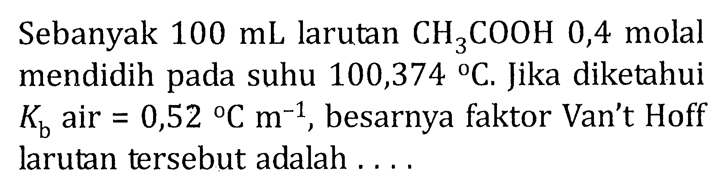 Sebanyak 100 mL larutan CH3COOH 0,4 molal mendidih pada suhu 100,374 C. Jika diketahui Kb air = 0,52 C m^(-1) , besarnya faktor Van't Hoff larutan tersebut adalah . . . .