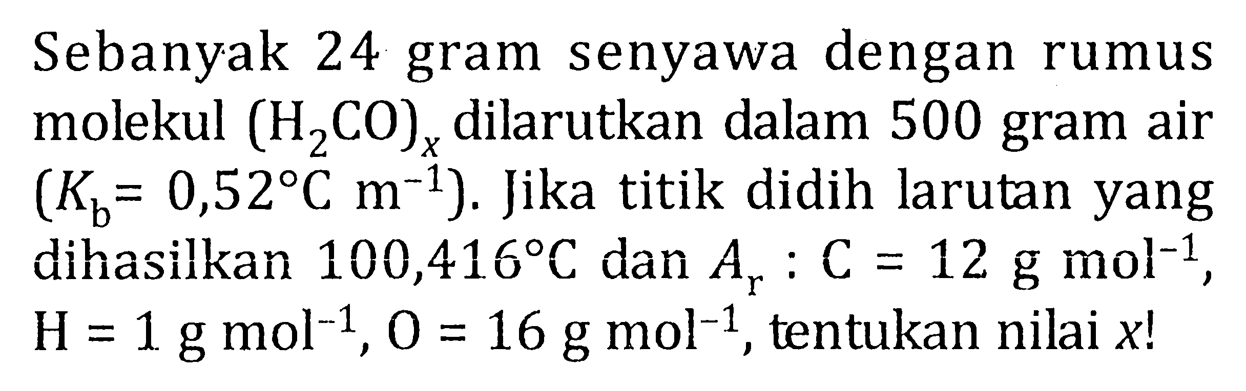 Sebanyak 24 gram senyawa dengan rumus molekul (H2CO)x dilarutkan dalam 500 gram air (Kb = 0,52 C m^-1). Jika titik didih larutan yang dihasilkan 100,416 C dan Ar : C = 12 g mol^-1, H = 1 g mol^-1, O = 16 g mol^-1, tentukan nilai x!