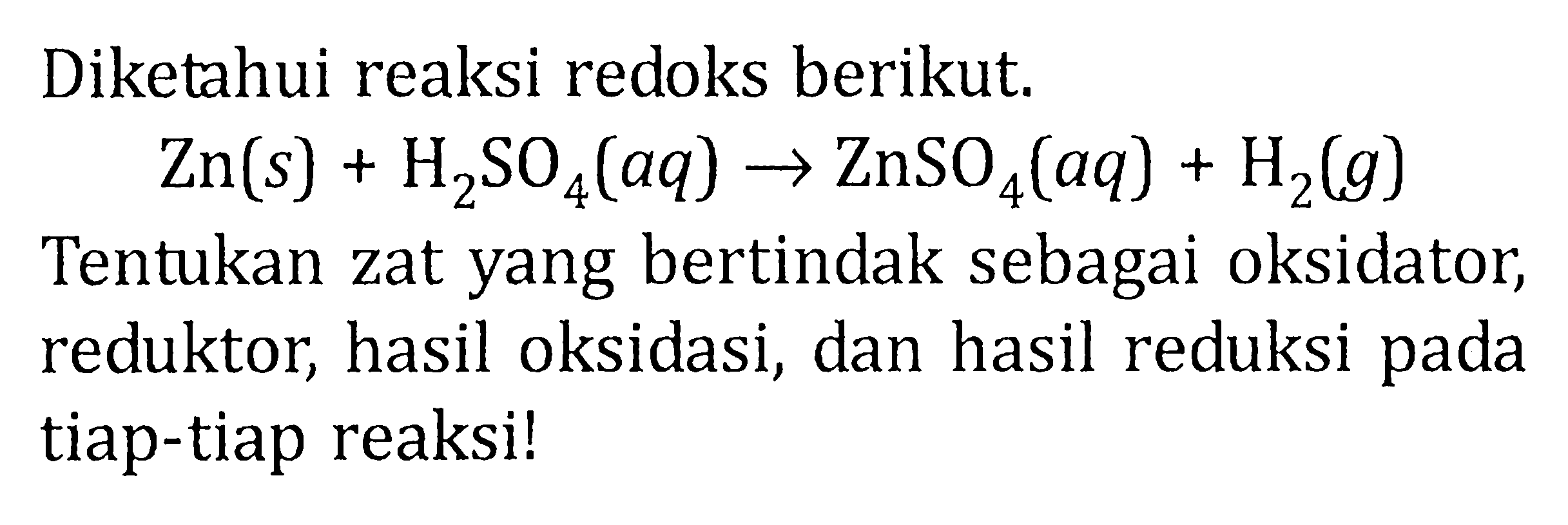 Diketahui reaksi redoks berikut.

Zn (s)+H2SO4 (aq)->ZnSO4 (aq)+H2 (g)

Tentukan zat yang bertindak sebagai oksidator, reduktor, hasil oksidasi, dan hasil reduksi pada tiap-tiap reaksi!