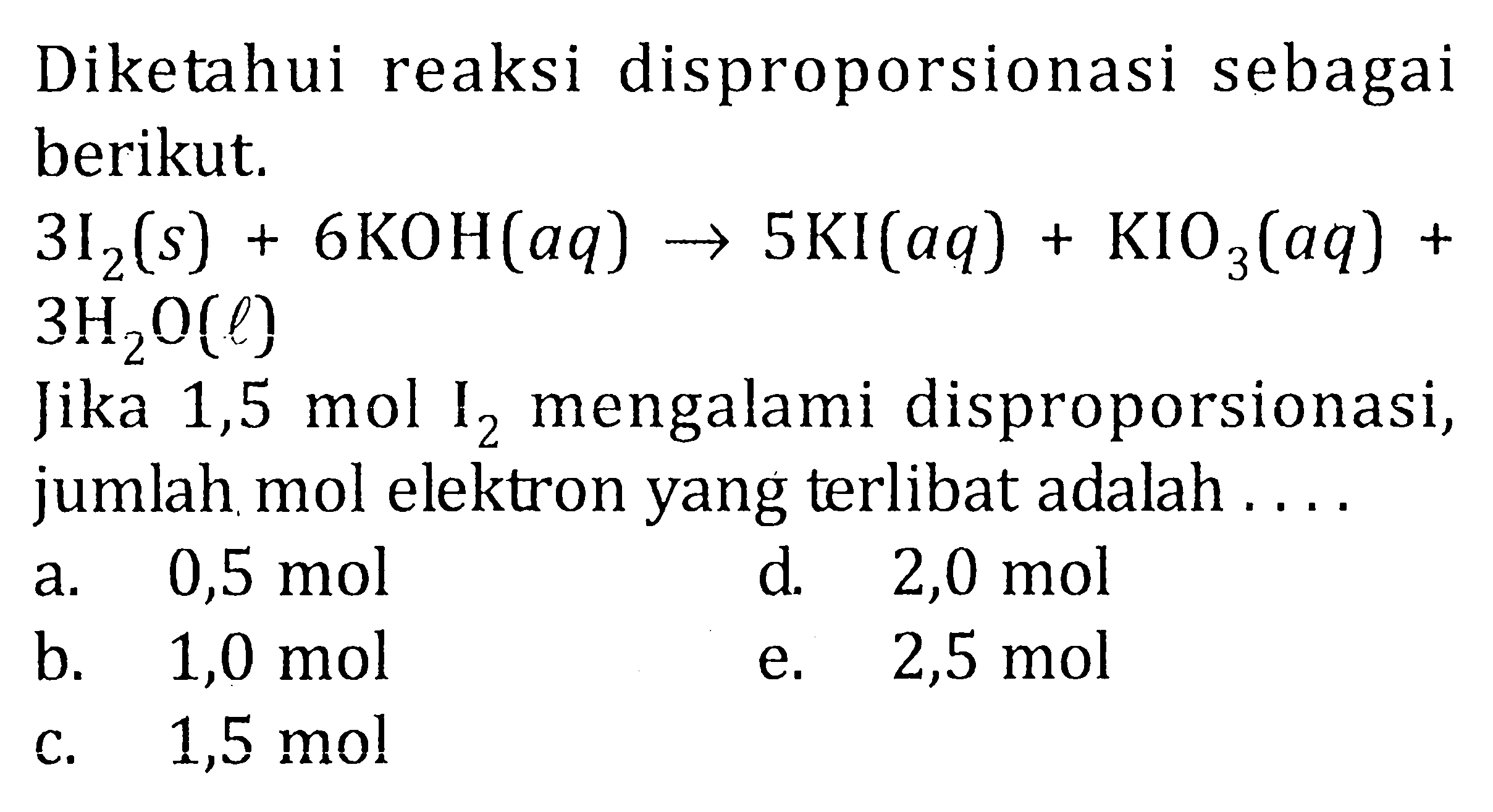 Diketahui reaksi disproporsionasi sebagai berikut. 3I2(s) + 6KOH(aq) -> 5KI(aq) + KIO3(aq) + 3H2O(l) Jika 1,5 mol I2 mengalami disproporsionasi, jumlah mol elektron yang terlibat adalah .... 