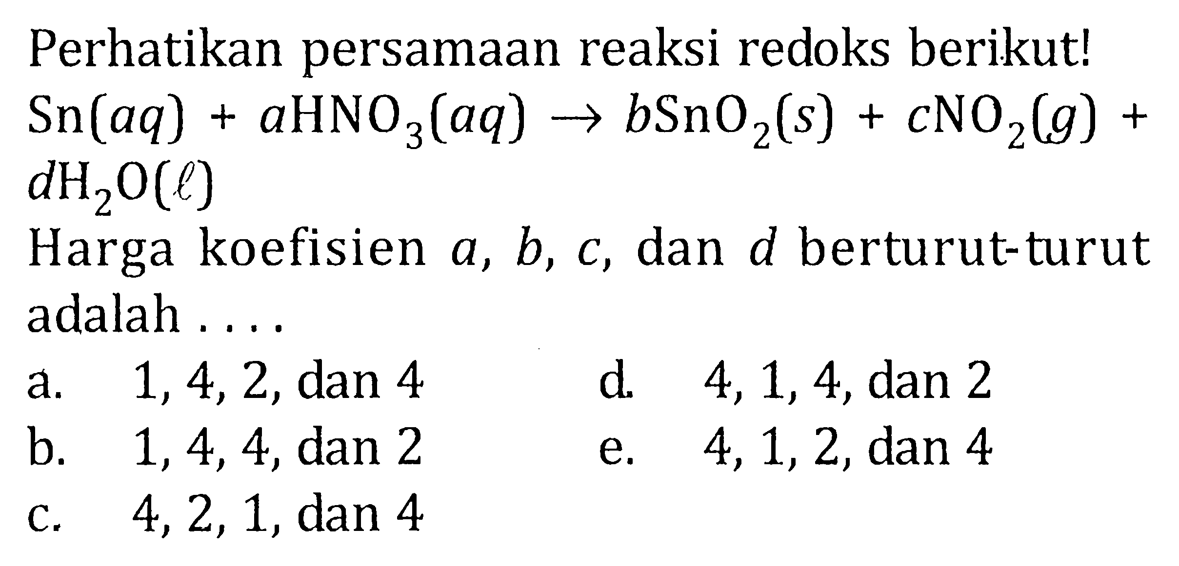 Perhatikan persamaan reaksi redoks berikut! Sn(aq) + aHNO3(aq) -> bSnO2(s) + cNO2(g) + dH2O(l) Harga koefisien a , b, c, dan d berturut-turut adalah ...