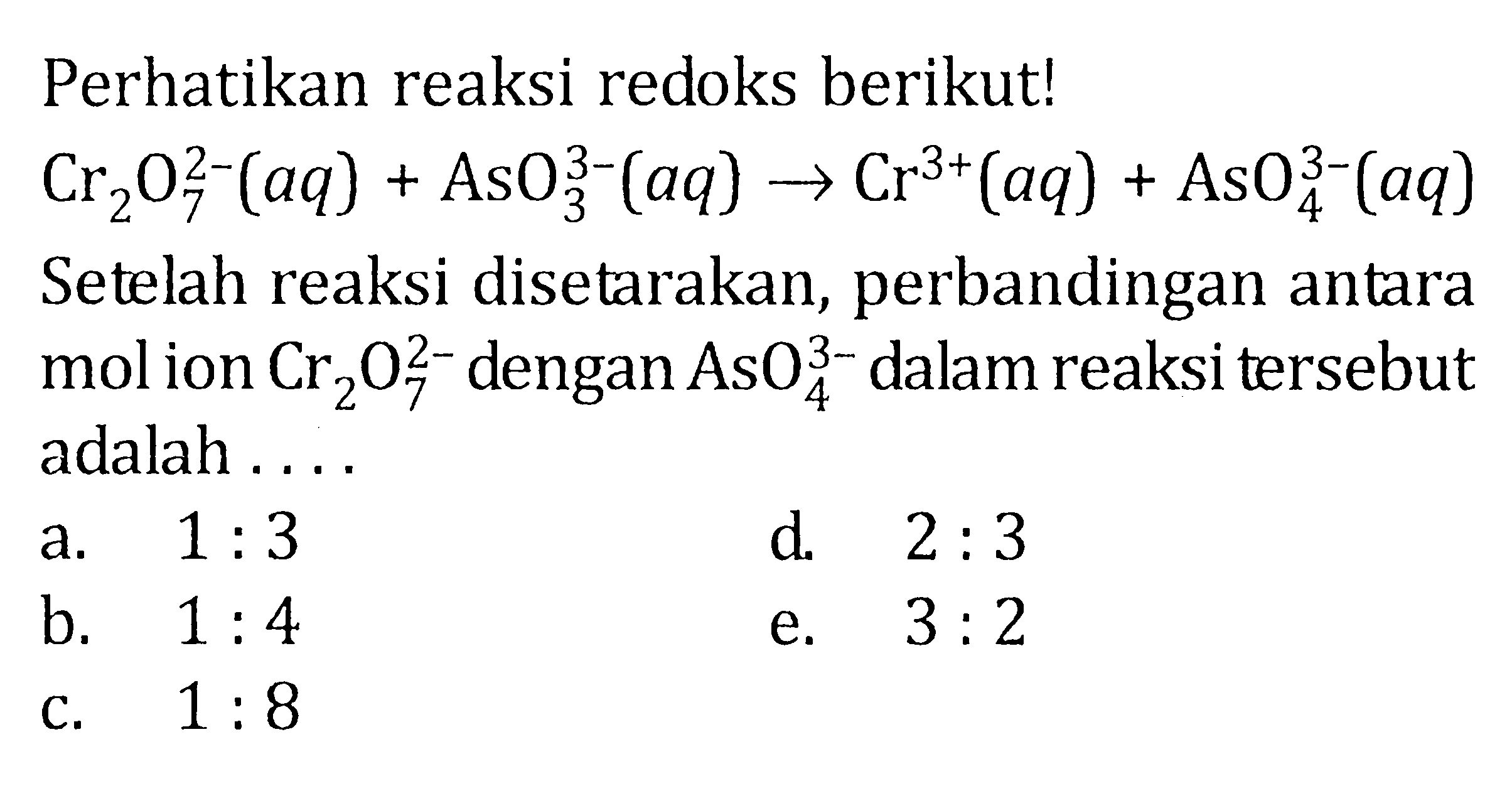 Perhatikan reaksi redoks berikut! Cr2O7^(2-)(aq)+AsO3^(3-)(aq)->Cr^(3+)(aq)+AsO4^(3-)(aq) Setelah reaksi disetarakan, perbandingan antara mol ion Cr2O7^(2-) dengan AsO4^(3-) dalam reaksi tersebut adalah ....