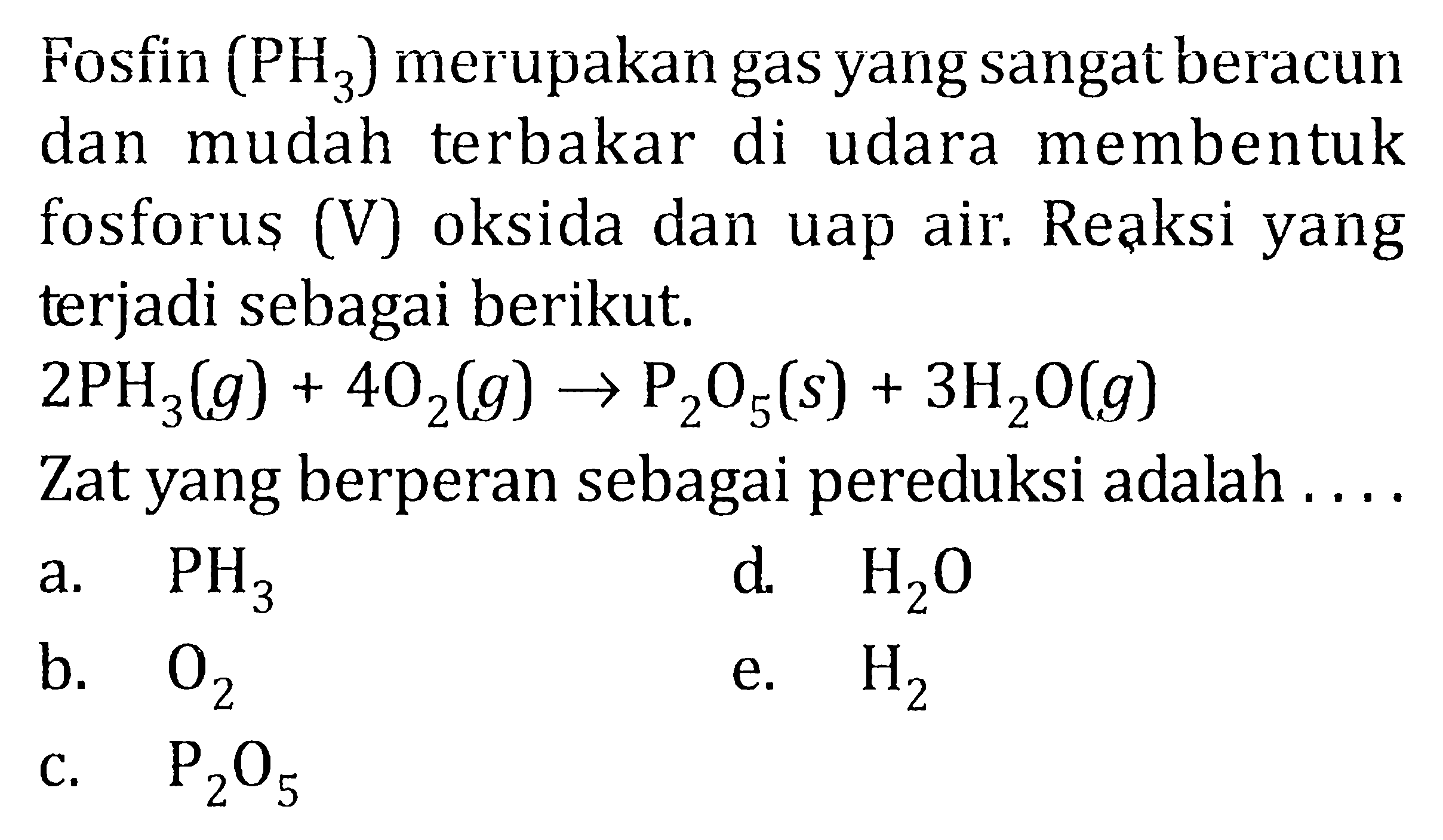 Fosfin (PH3) merupakan gas yang sangatberacun dan mudah terbakar di udara menbentuk fosforus (V) oksida dan uap air. Reaksi yang terjadi sebagai berikut. 2PH3 (g) + 4O2 (g) -> P2O5 (s) + 3H2O (g) Zat yang berperan sebagai pereduksi adalah ....