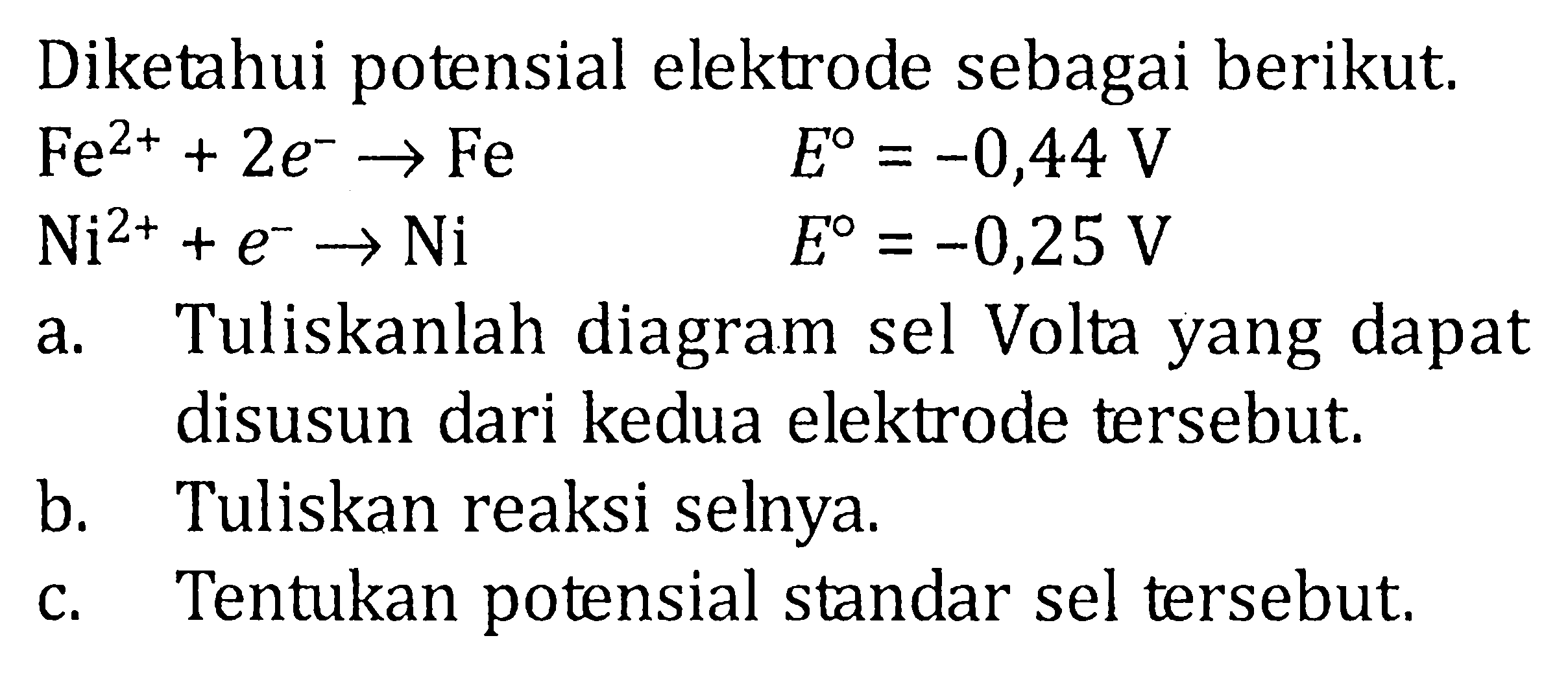 Diketahui potensial elektrode sebagai berikut. Fe^(2+) + 2 e^- -> Fe E = -0,44 V Ni^(2+) + e^- -> Ni E = -0,25 V a. Tuliskanlah diagram sel Volta yang dapat disusun dari kedua elektrode tersebut. b. Tuliskan reaksi selnya. c. Tentukan potensial standar sel tersebut.