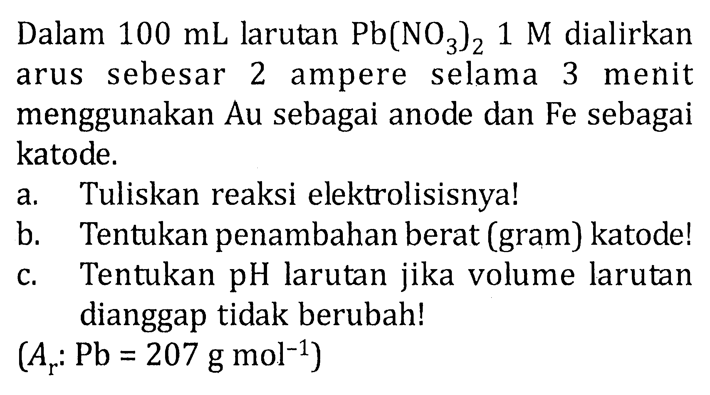 Dalam  100 mL  larutan  Pb(NO3)2 1 M  dialirkan arus sebesar 2 ampere selama 3 menit menggunakan Au sebagai anode dan Fe sebagai katode.
a. Tuliskan reaksi elektrolisisnya!
b. Tentukan penambahan berat (gram) katode!
c. Tentukan pH larutan jika volume larutan dianggap tidak berubah!

(Ar: Pb=207 g mol^(-1))
