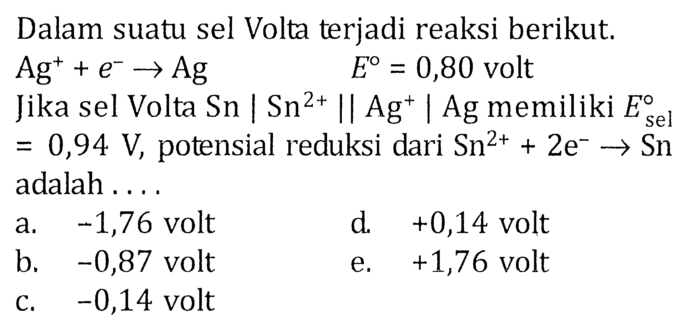 Dalam suatu sel Volta terjadi reaksi berikut. Ag^(+)+e^(-) -> Ag  E=0,80 volt Jika sel Volta Sn | Sn^2+ || Ag^+ | Ag memiliki E sel=0,94 V, potensial reduksi dari Sn^(2+)+2e^(-) -> Sn adalah .... 