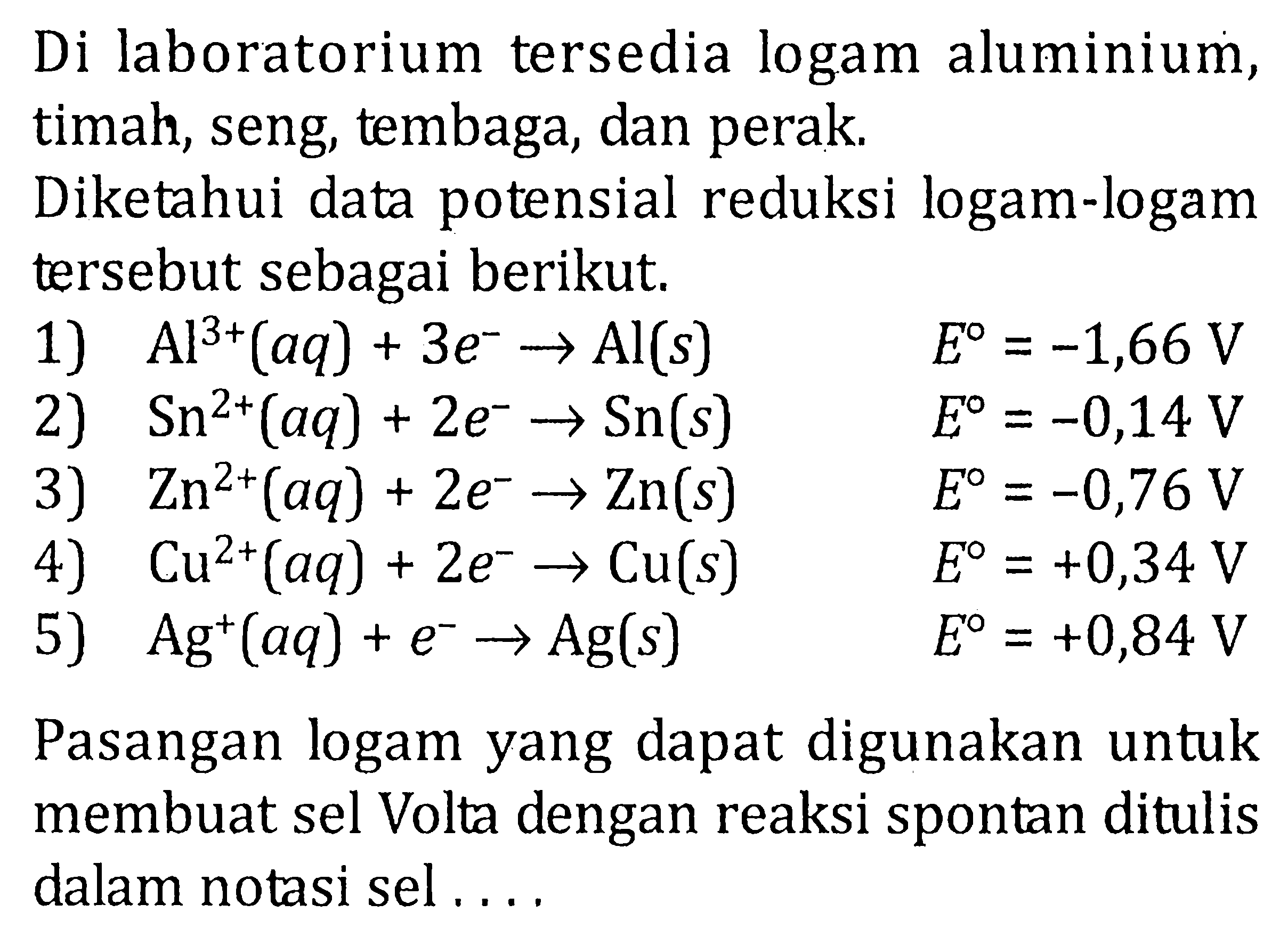 Di laboratorium tersedia logam aluminium, timah, seng, tembaga, dan perak. 
Diketahui data potensial reduksi logam-logam tersebut sebagai berikut. 
1) Al^(3+) (aq) + 3 e^- -> Al (s) E = -1,66 V 
2) Sn^(2+) (aq) + 2 e^- -> Sn (s) E = -0,14 V 
3) Zn^(2+) (aq) + 2 e^- -> Zn (s) E = -0,76 V 
4) Cu^(2+) (aq) + 2 e^- -> Cu (s) E = +0,34 V 
5) Ag^+ (aq) + e^- -> Ag (s) E = +0,84 V 
Pasangan logam yang dapat digunakan untuk membuat sel Volta dengan reaksi spontan ditulis dalam notasi sel