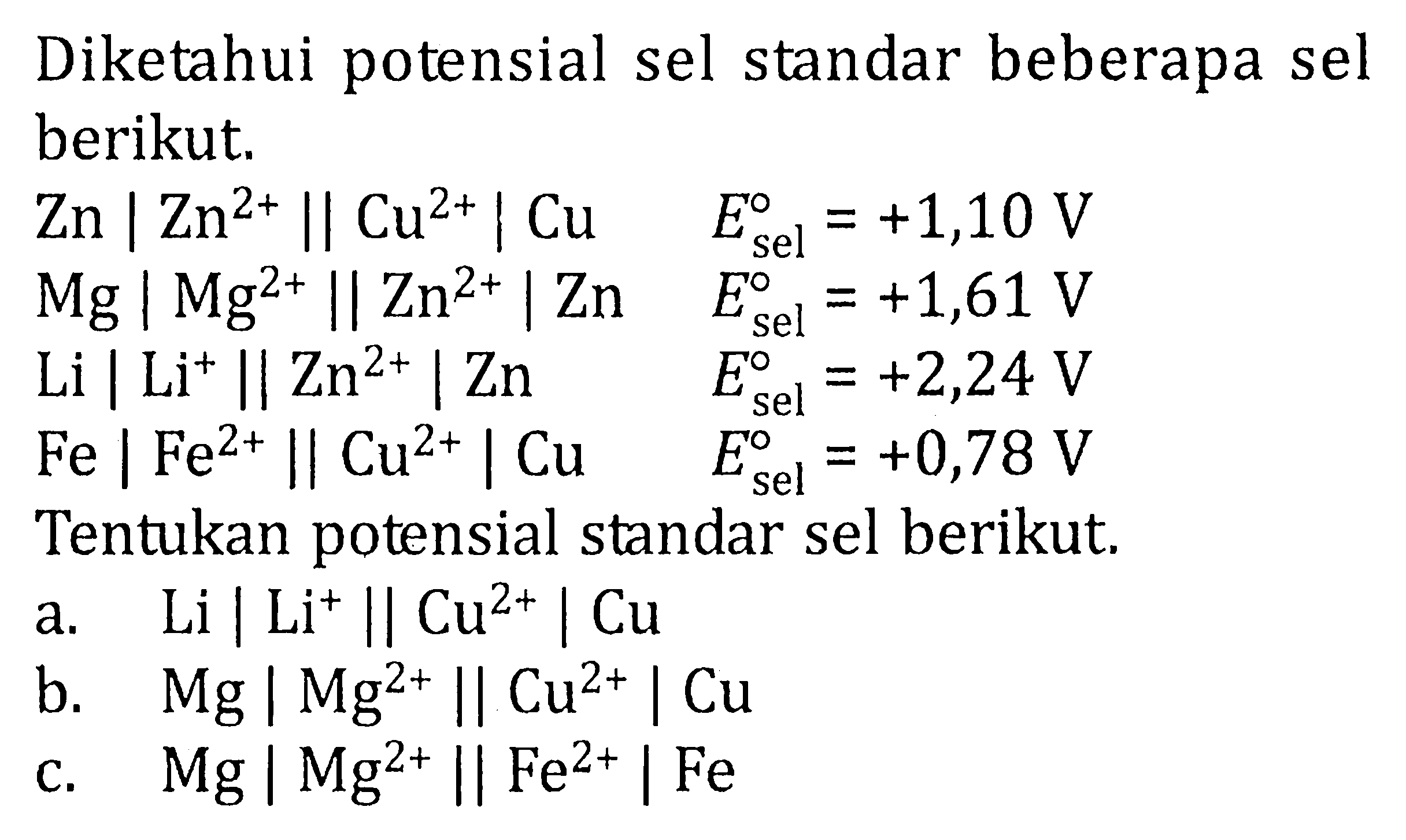 Diketahui potensial sel standar beberapa sel berikut. Zn | Zn^(2+) || Cu^(2+) | Cu E^0 sel = +1,10 V Mg | Mg^(2+) Il Zn^(2+) | Zn E^0 sel = +1,61 V Li | Li^+ || Zn^(2+) | Zn E^0 sel = +2,24 V Fe | Fe^(2+) || Cu^(2+) | Cu E^0 sel = +0,78 V Tentukan potensial standar sel berikut. a. Li | Li^+ || Cu^(2+) | Cu b. Mg | Mg^(2+) Il Cu^(2+) | Cu c. Mg | Mg^(2+) || Fe^(2+) | Fe