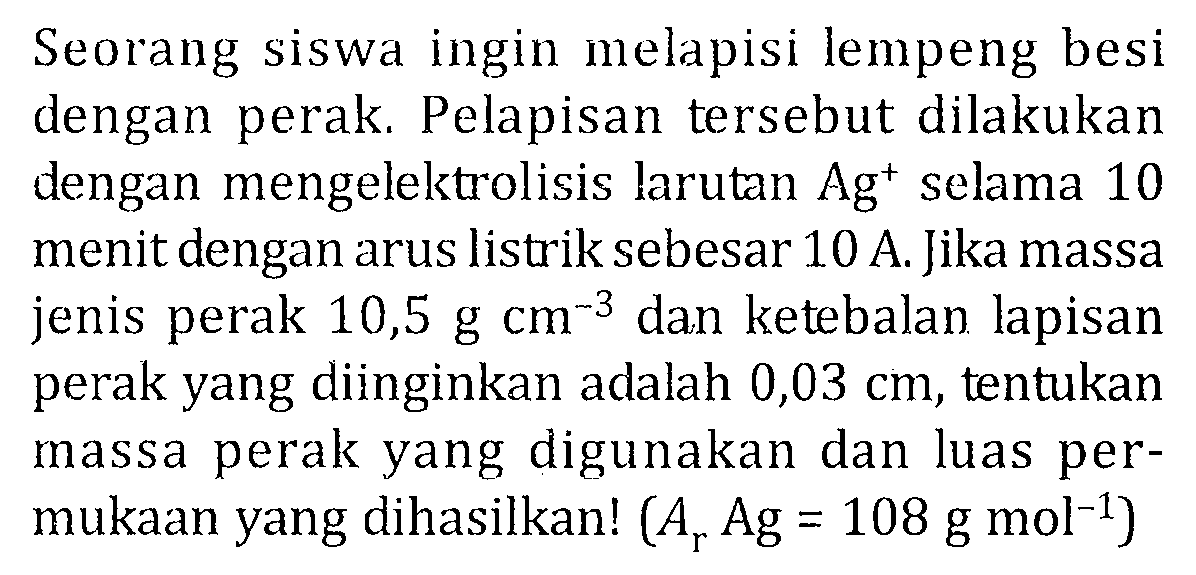 Seorang siswa ingin melapisi lempeng besi dengan perak. Pelapisan tersebut dilakukan dengan mengelektrolisis larutan Ag^+ selama 10 menit dengan arus listrik sebesar 10 A. Jika massa jenis perak 10,5 g cm^(-3) dan ketebalan lapisan perak yang diinginkan adalah 0,03 cm, tentukan massa perak yang digunakan dan luas permukaan yang dihasilkan! (Ar Ag = 108 g mol^(-1))