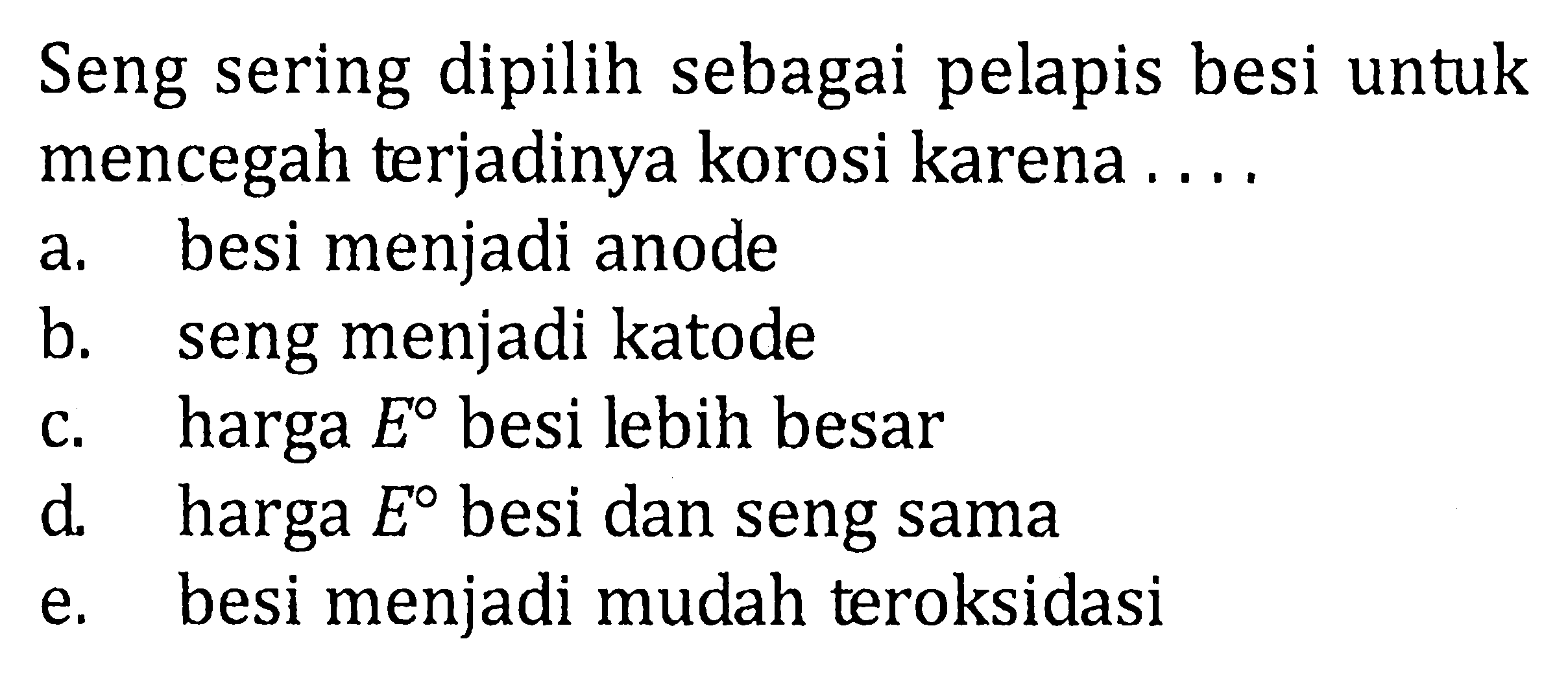 Seng sering dipilih sebagai pelapis besi untuk mencegah terjadinya korosi karena.... a. besi menjadi anode b. seng menjadi katode c. harga E besi lebih besar d. harga E besi dan seng sama e. besi menjadi mudah teroksidasi 