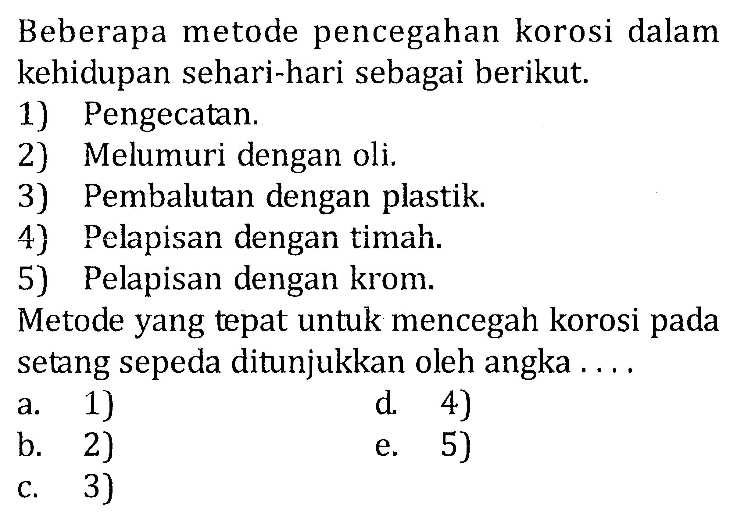 Beberapa metode pencegahan korosi dalam kehidupan sehari-hari sebagai berikut. 1) Pengecatan. 2) Melumuri dengan oli. 3) Pembalutan dengan plastik. 4) Pelapisan dengan timah. 5) Pelapisan dengan krom. Metode yang tepat untuk mencegah korosi pada setang sepeda ditunjukkan oleh angka ....