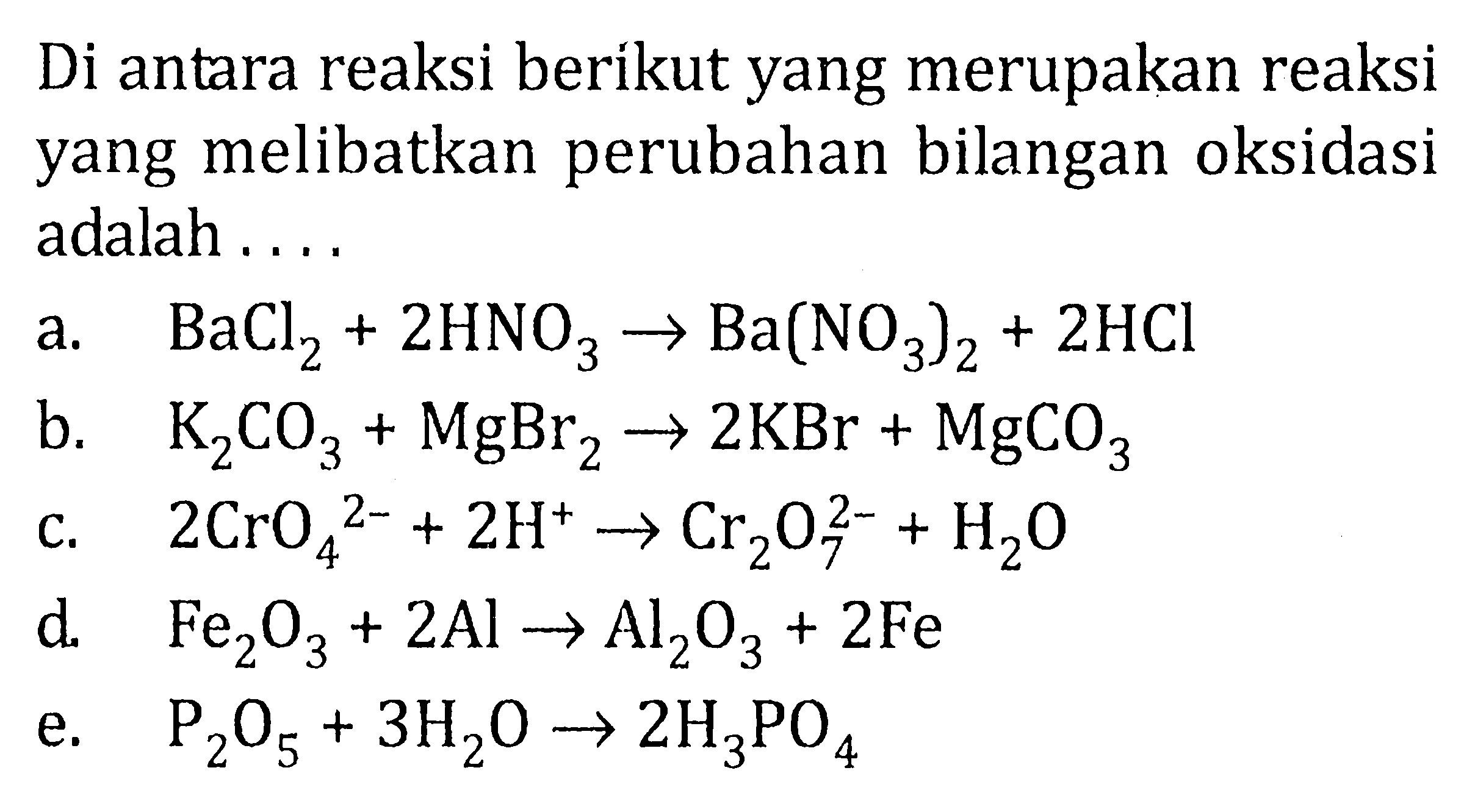 Di antara reaksi berikut yang merupakan reaksi yang melibatkan perubahan bilangan oksidasi adalah 
a. BaCl2 + 2 HNO3 -> Ba(NO3)2 + 2 HCI 
b. K2CO3 + MgBr2 -> 2 KBr + MgCO3 
c. 2 CrO4^(2-) + 2 H^+ -> Cr2O7^(2-) + H2O 
d. Fe2O3 + 2 Al -> Al2O3 + 2 Fe 
e. P2O5 + 3 H2O -> 2 H3PO4 