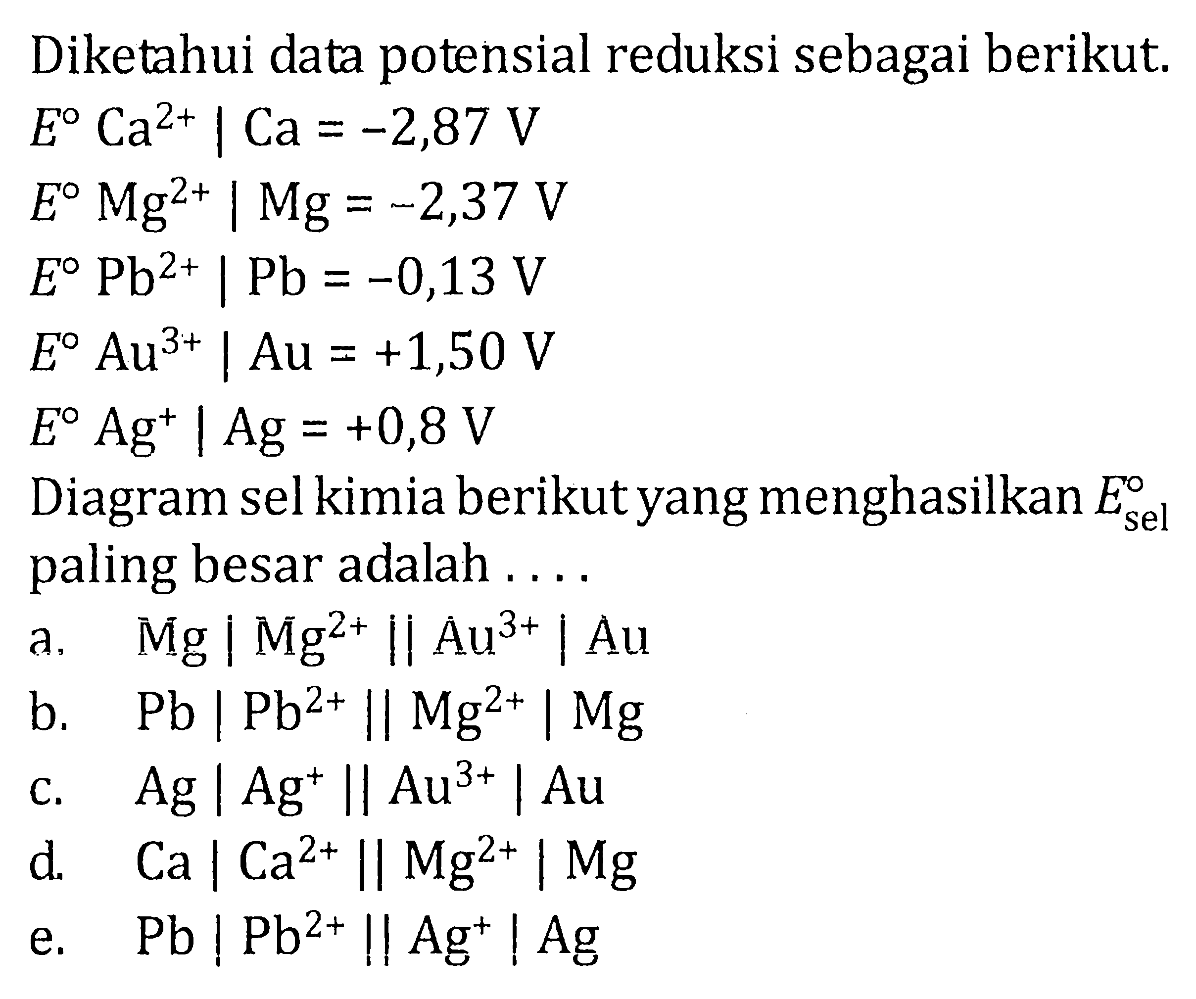 Diketahui data potensial reduksi sebagai berikut.  E Ca^(2+) | Ca=-2,87 V  E Mg^(2+) | Mg=-2,37 V  E Pb^(2+) | Pb=-0,13 V  E Au^(3+) | Au=+1,50 V  E Ag^+ | Ag=+0,8 V Diagram sel kimia berikut yang menghasilkan  E sel  paling besar adalah ...